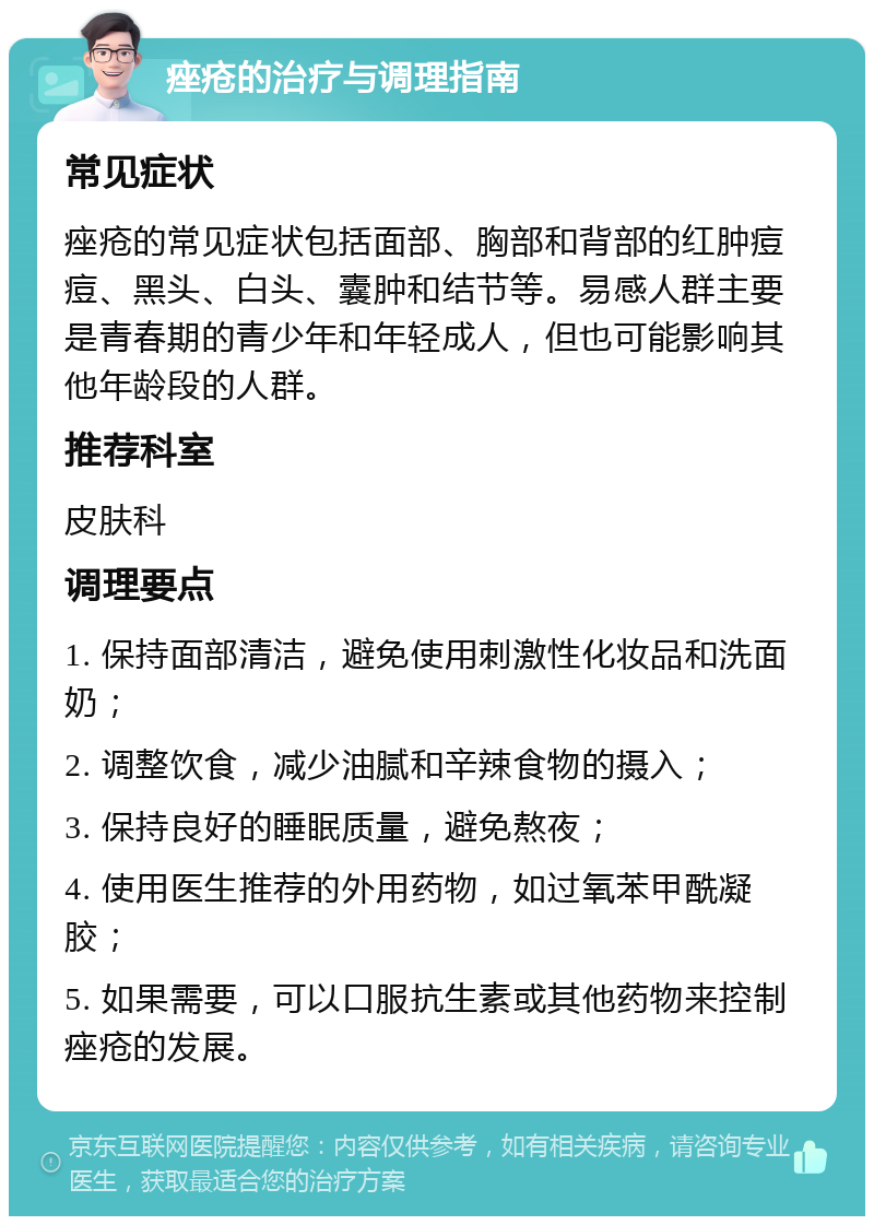 痤疮的治疗与调理指南 常见症状 痤疮的常见症状包括面部、胸部和背部的红肿痘痘、黑头、白头、囊肿和结节等。易感人群主要是青春期的青少年和年轻成人，但也可能影响其他年龄段的人群。 推荐科室 皮肤科 调理要点 1. 保持面部清洁，避免使用刺激性化妆品和洗面奶； 2. 调整饮食，减少油腻和辛辣食物的摄入； 3. 保持良好的睡眠质量，避免熬夜； 4. 使用医生推荐的外用药物，如过氧苯甲酰凝胶； 5. 如果需要，可以口服抗生素或其他药物来控制痤疮的发展。