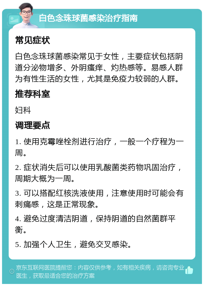 白色念珠球菌感染治疗指南 常见症状 白色念珠球菌感染常见于女性，主要症状包括阴道分泌物增多、外阴瘙痒、灼热感等。易感人群为有性生活的女性，尤其是免疫力较弱的人群。 推荐科室 妇科 调理要点 1. 使用克霉唑栓剂进行治疗，一般一个疗程为一周。 2. 症状消失后可以使用乳酸菌类药物巩固治疗，周期大概为一周。 3. 可以搭配红核洗液使用，注意使用时可能会有刺痛感，这是正常现象。 4. 避免过度清洁阴道，保持阴道的自然菌群平衡。 5. 加强个人卫生，避免交叉感染。