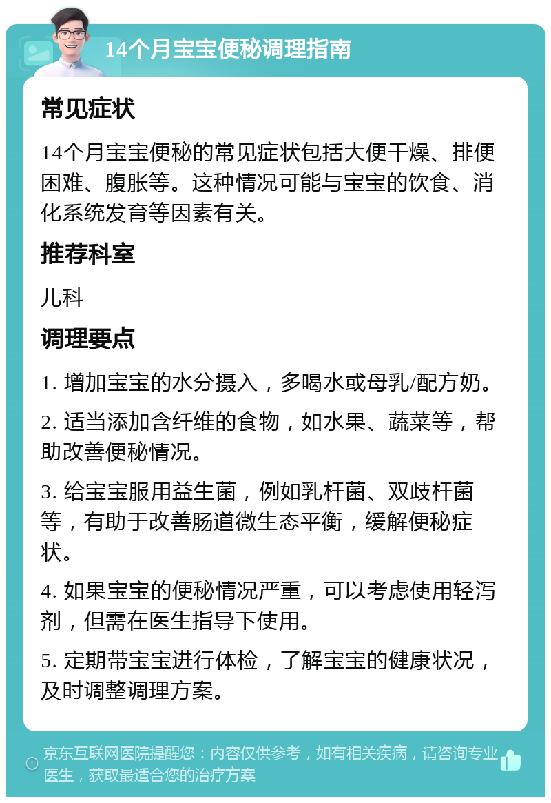 14个月宝宝便秘调理指南 常见症状 14个月宝宝便秘的常见症状包括大便干燥、排便困难、腹胀等。这种情况可能与宝宝的饮食、消化系统发育等因素有关。 推荐科室 儿科 调理要点 1. 增加宝宝的水分摄入，多喝水或母乳/配方奶。 2. 适当添加含纤维的食物，如水果、蔬菜等，帮助改善便秘情况。 3. 给宝宝服用益生菌，例如乳杆菌、双歧杆菌等，有助于改善肠道微生态平衡，缓解便秘症状。 4. 如果宝宝的便秘情况严重，可以考虑使用轻泻剂，但需在医生指导下使用。 5. 定期带宝宝进行体检，了解宝宝的健康状况，及时调整调理方案。