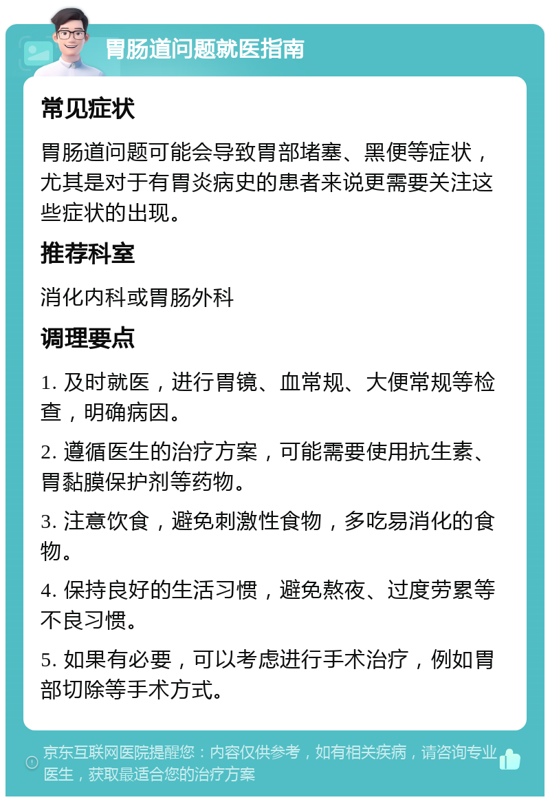 胃肠道问题就医指南 常见症状 胃肠道问题可能会导致胃部堵塞、黑便等症状，尤其是对于有胃炎病史的患者来说更需要关注这些症状的出现。 推荐科室 消化内科或胃肠外科 调理要点 1. 及时就医，进行胃镜、血常规、大便常规等检查，明确病因。 2. 遵循医生的治疗方案，可能需要使用抗生素、胃黏膜保护剂等药物。 3. 注意饮食，避免刺激性食物，多吃易消化的食物。 4. 保持良好的生活习惯，避免熬夜、过度劳累等不良习惯。 5. 如果有必要，可以考虑进行手术治疗，例如胃部切除等手术方式。