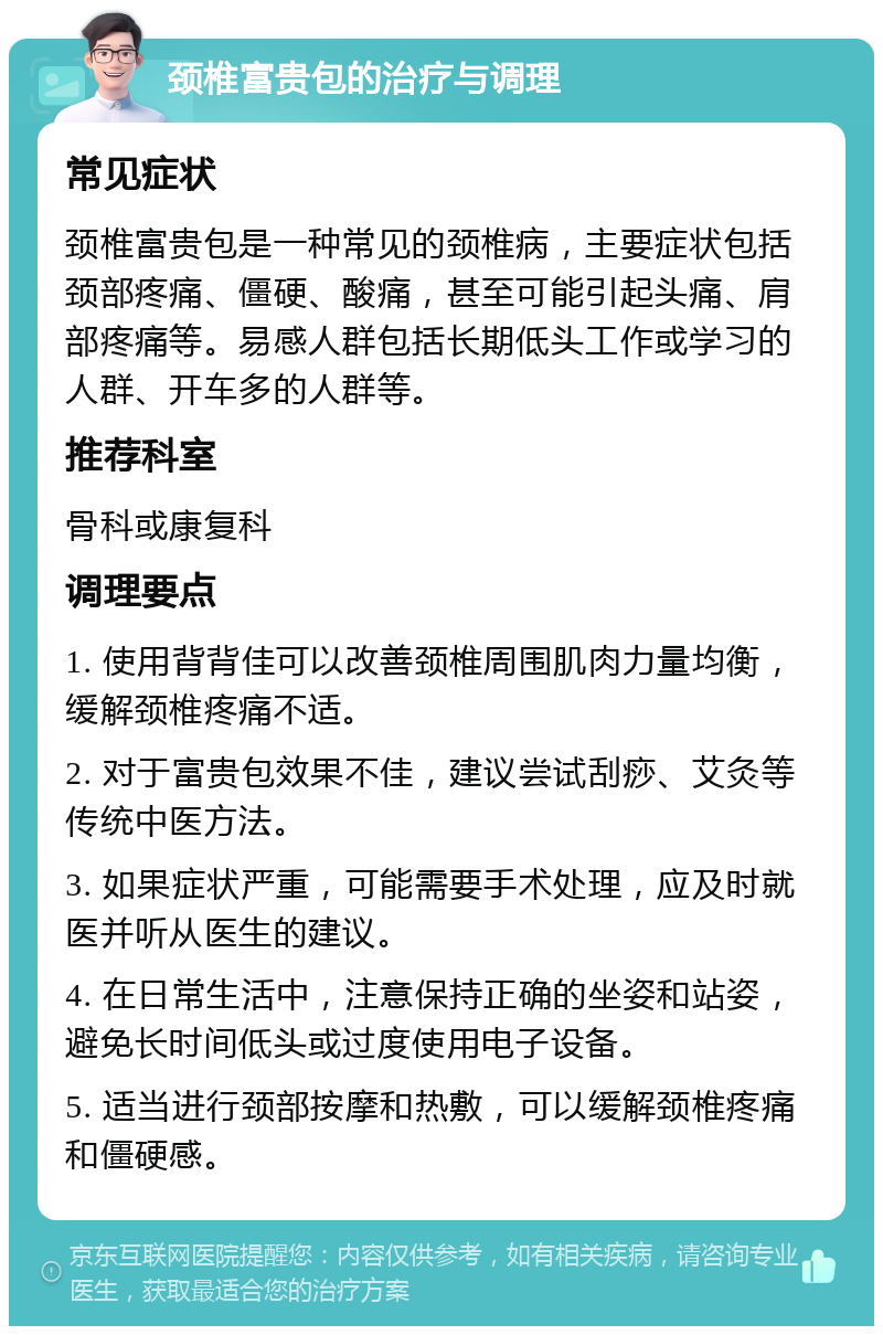 颈椎富贵包的治疗与调理 常见症状 颈椎富贵包是一种常见的颈椎病，主要症状包括颈部疼痛、僵硬、酸痛，甚至可能引起头痛、肩部疼痛等。易感人群包括长期低头工作或学习的人群、开车多的人群等。 推荐科室 骨科或康复科 调理要点 1. 使用背背佳可以改善颈椎周围肌肉力量均衡，缓解颈椎疼痛不适。 2. 对于富贵包效果不佳，建议尝试刮痧、艾灸等传统中医方法。 3. 如果症状严重，可能需要手术处理，应及时就医并听从医生的建议。 4. 在日常生活中，注意保持正确的坐姿和站姿，避免长时间低头或过度使用电子设备。 5. 适当进行颈部按摩和热敷，可以缓解颈椎疼痛和僵硬感。