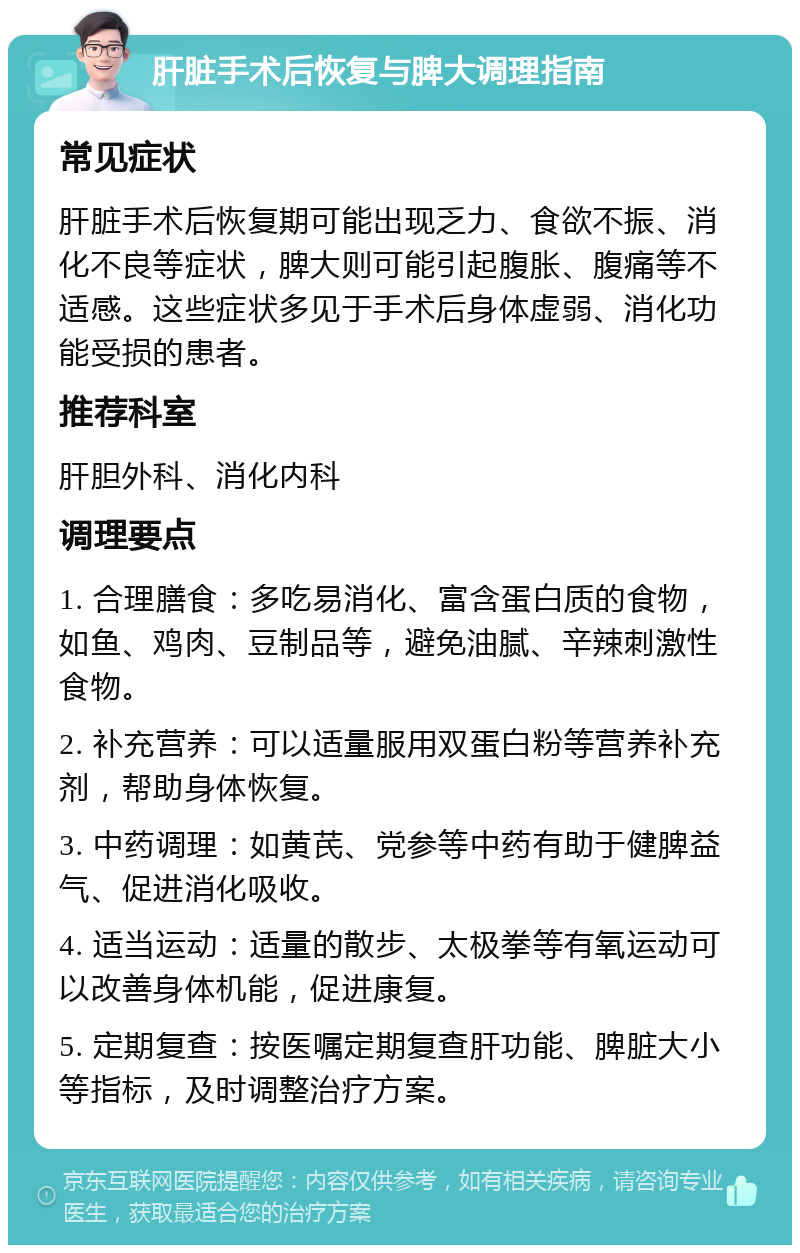 肝脏手术后恢复与脾大调理指南 常见症状 肝脏手术后恢复期可能出现乏力、食欲不振、消化不良等症状，脾大则可能引起腹胀、腹痛等不适感。这些症状多见于手术后身体虚弱、消化功能受损的患者。 推荐科室 肝胆外科、消化内科 调理要点 1. 合理膳食：多吃易消化、富含蛋白质的食物，如鱼、鸡肉、豆制品等，避免油腻、辛辣刺激性食物。 2. 补充营养：可以适量服用双蛋白粉等营养补充剂，帮助身体恢复。 3. 中药调理：如黄芪、党参等中药有助于健脾益气、促进消化吸收。 4. 适当运动：适量的散步、太极拳等有氧运动可以改善身体机能，促进康复。 5. 定期复查：按医嘱定期复查肝功能、脾脏大小等指标，及时调整治疗方案。