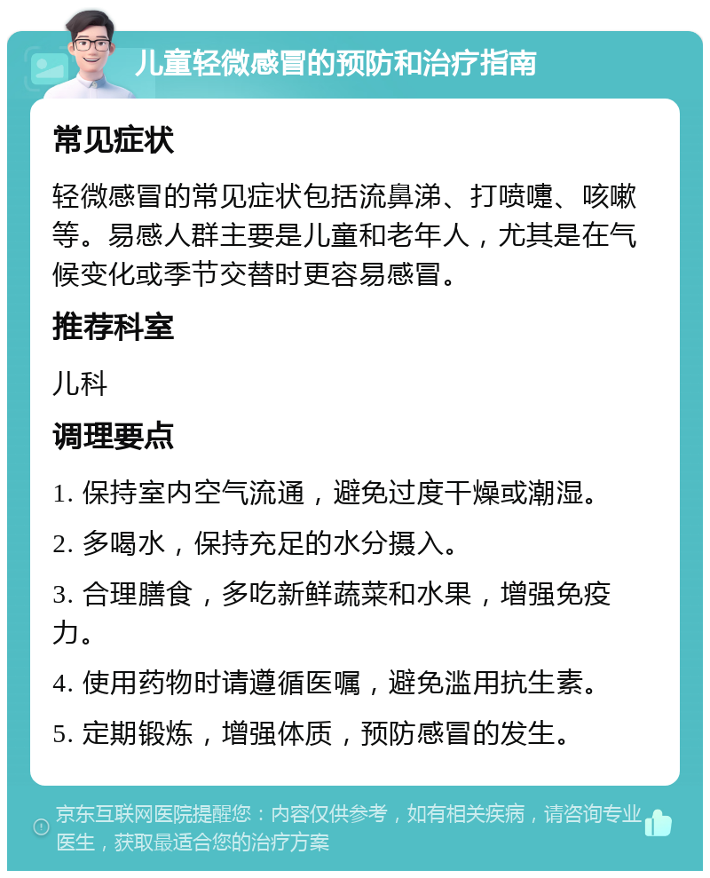 儿童轻微感冒的预防和治疗指南 常见症状 轻微感冒的常见症状包括流鼻涕、打喷嚏、咳嗽等。易感人群主要是儿童和老年人，尤其是在气候变化或季节交替时更容易感冒。 推荐科室 儿科 调理要点 1. 保持室内空气流通，避免过度干燥或潮湿。 2. 多喝水，保持充足的水分摄入。 3. 合理膳食，多吃新鲜蔬菜和水果，增强免疫力。 4. 使用药物时请遵循医嘱，避免滥用抗生素。 5. 定期锻炼，增强体质，预防感冒的发生。