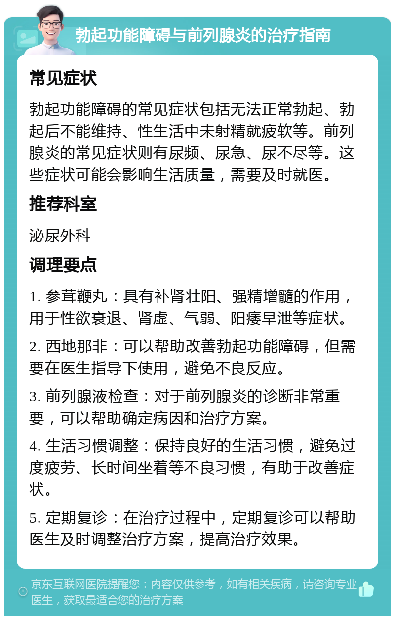 勃起功能障碍与前列腺炎的治疗指南 常见症状 勃起功能障碍的常见症状包括无法正常勃起、勃起后不能维持、性生活中未射精就疲软等。前列腺炎的常见症状则有尿频、尿急、尿不尽等。这些症状可能会影响生活质量，需要及时就医。 推荐科室 泌尿外科 调理要点 1. 参茸鞭丸：具有补肾壮阳、强精增髓的作用，用于性欲衰退、肾虚、气弱、阳痿早泄等症状。 2. 西地那非：可以帮助改善勃起功能障碍，但需要在医生指导下使用，避免不良反应。 3. 前列腺液检查：对于前列腺炎的诊断非常重要，可以帮助确定病因和治疗方案。 4. 生活习惯调整：保持良好的生活习惯，避免过度疲劳、长时间坐着等不良习惯，有助于改善症状。 5. 定期复诊：在治疗过程中，定期复诊可以帮助医生及时调整治疗方案，提高治疗效果。