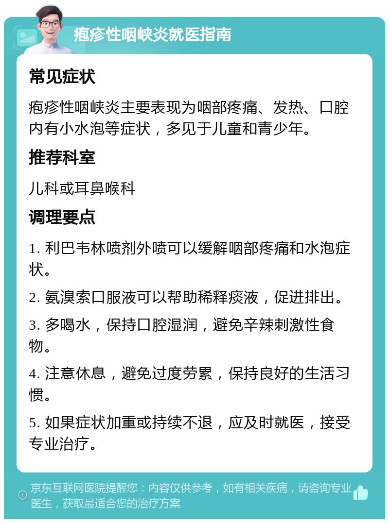 疱疹性咽峡炎就医指南 常见症状 疱疹性咽峡炎主要表现为咽部疼痛、发热、口腔内有小水泡等症状，多见于儿童和青少年。 推荐科室 儿科或耳鼻喉科 调理要点 1. 利巴韦林喷剂外喷可以缓解咽部疼痛和水泡症状。 2. 氨溴索口服液可以帮助稀释痰液，促进排出。 3. 多喝水，保持口腔湿润，避免辛辣刺激性食物。 4. 注意休息，避免过度劳累，保持良好的生活习惯。 5. 如果症状加重或持续不退，应及时就医，接受专业治疗。