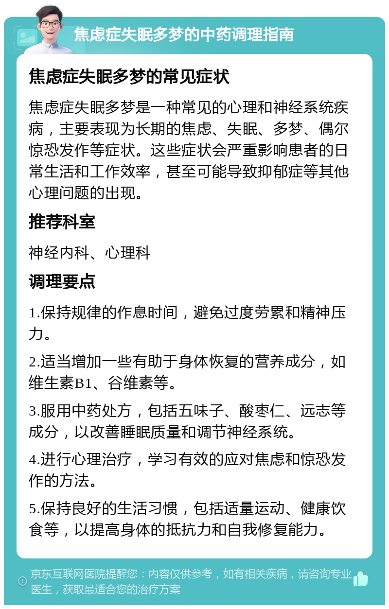 焦虑症失眠多梦的中药调理指南 焦虑症失眠多梦的常见症状 焦虑症失眠多梦是一种常见的心理和神经系统疾病，主要表现为长期的焦虑、失眠、多梦、偶尔惊恐发作等症状。这些症状会严重影响患者的日常生活和工作效率，甚至可能导致抑郁症等其他心理问题的出现。 推荐科室 神经内科、心理科 调理要点 1.保持规律的作息时间，避免过度劳累和精神压力。 2.适当增加一些有助于身体恢复的营养成分，如维生素B1、谷维素等。 3.服用中药处方，包括五味子、酸枣仁、远志等成分，以改善睡眠质量和调节神经系统。 4.进行心理治疗，学习有效的应对焦虑和惊恐发作的方法。 5.保持良好的生活习惯，包括适量运动、健康饮食等，以提高身体的抵抗力和自我修复能力。