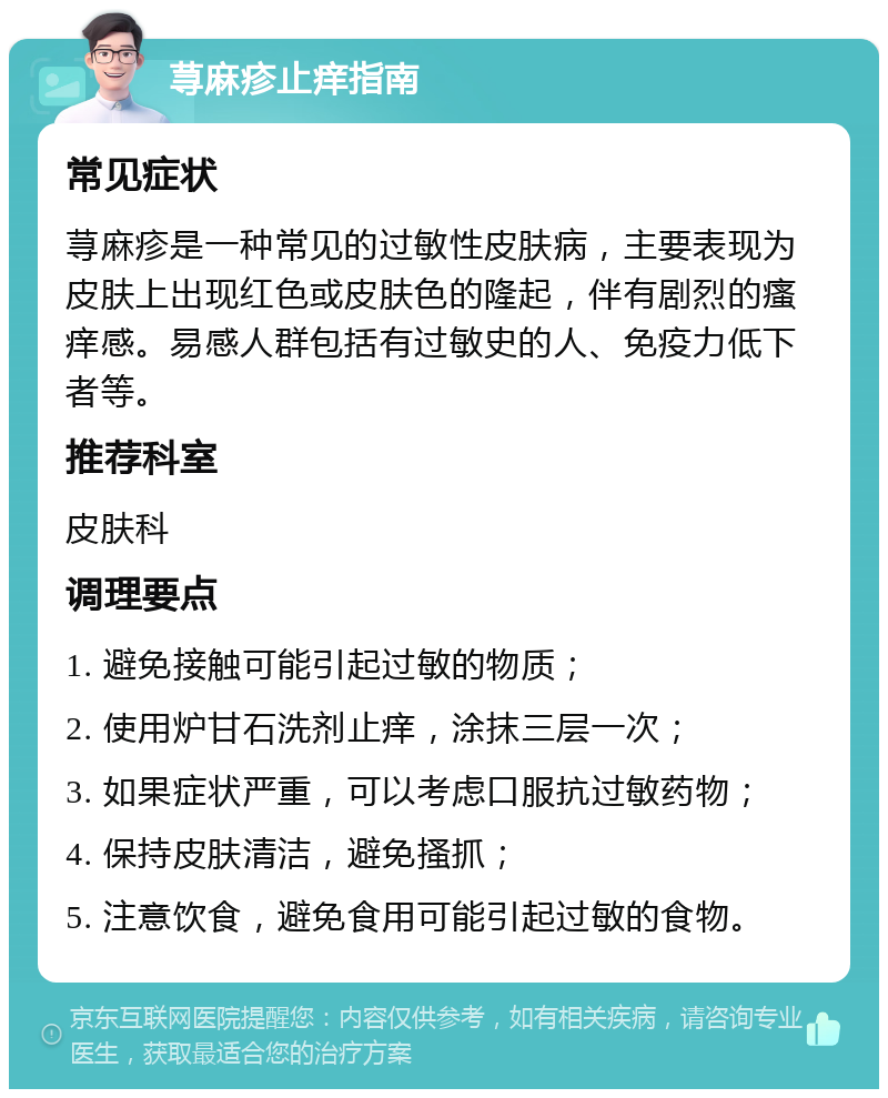 荨麻疹止痒指南 常见症状 荨麻疹是一种常见的过敏性皮肤病，主要表现为皮肤上出现红色或皮肤色的隆起，伴有剧烈的瘙痒感。易感人群包括有过敏史的人、免疫力低下者等。 推荐科室 皮肤科 调理要点 1. 避免接触可能引起过敏的物质； 2. 使用炉甘石洗剂止痒，涂抹三层一次； 3. 如果症状严重，可以考虑口服抗过敏药物； 4. 保持皮肤清洁，避免搔抓； 5. 注意饮食，避免食用可能引起过敏的食物。