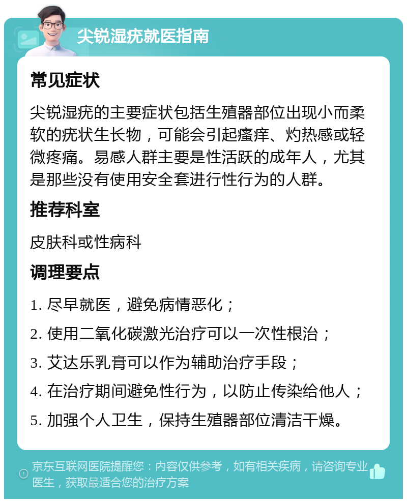 尖锐湿疣就医指南 常见症状 尖锐湿疣的主要症状包括生殖器部位出现小而柔软的疣状生长物，可能会引起瘙痒、灼热感或轻微疼痛。易感人群主要是性活跃的成年人，尤其是那些没有使用安全套进行性行为的人群。 推荐科室 皮肤科或性病科 调理要点 1. 尽早就医，避免病情恶化； 2. 使用二氧化碳激光治疗可以一次性根治； 3. 艾达乐乳膏可以作为辅助治疗手段； 4. 在治疗期间避免性行为，以防止传染给他人； 5. 加强个人卫生，保持生殖器部位清洁干燥。