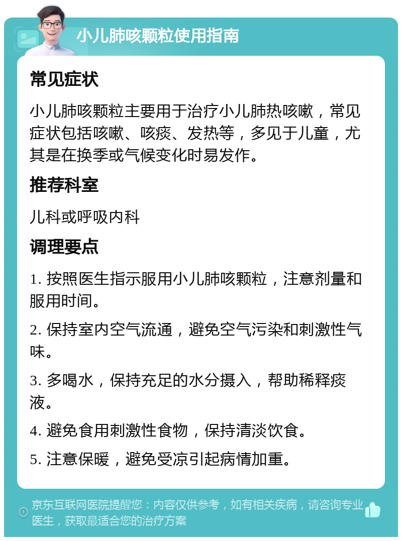 小儿肺咳颗粒使用指南 常见症状 小儿肺咳颗粒主要用于治疗小儿肺热咳嗽，常见症状包括咳嗽、咳痰、发热等，多见于儿童，尤其是在换季或气候变化时易发作。 推荐科室 儿科或呼吸内科 调理要点 1. 按照医生指示服用小儿肺咳颗粒，注意剂量和服用时间。 2. 保持室内空气流通，避免空气污染和刺激性气味。 3. 多喝水，保持充足的水分摄入，帮助稀释痰液。 4. 避免食用刺激性食物，保持清淡饮食。 5. 注意保暖，避免受凉引起病情加重。