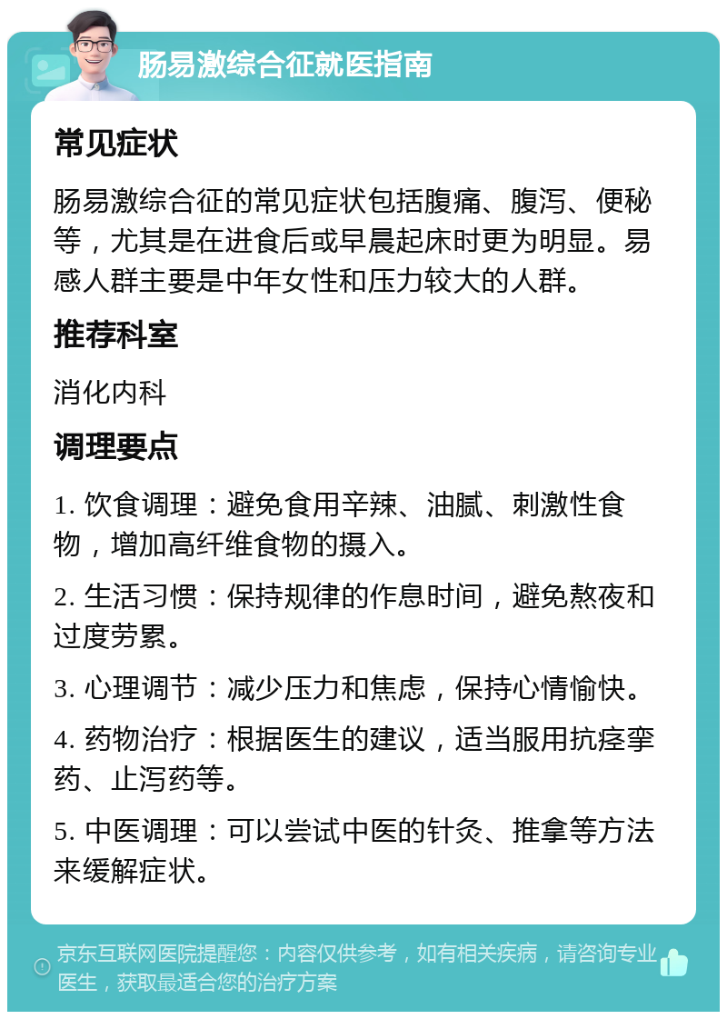 肠易激综合征就医指南 常见症状 肠易激综合征的常见症状包括腹痛、腹泻、便秘等，尤其是在进食后或早晨起床时更为明显。易感人群主要是中年女性和压力较大的人群。 推荐科室 消化内科 调理要点 1. 饮食调理：避免食用辛辣、油腻、刺激性食物，增加高纤维食物的摄入。 2. 生活习惯：保持规律的作息时间，避免熬夜和过度劳累。 3. 心理调节：减少压力和焦虑，保持心情愉快。 4. 药物治疗：根据医生的建议，适当服用抗痉挛药、止泻药等。 5. 中医调理：可以尝试中医的针灸、推拿等方法来缓解症状。