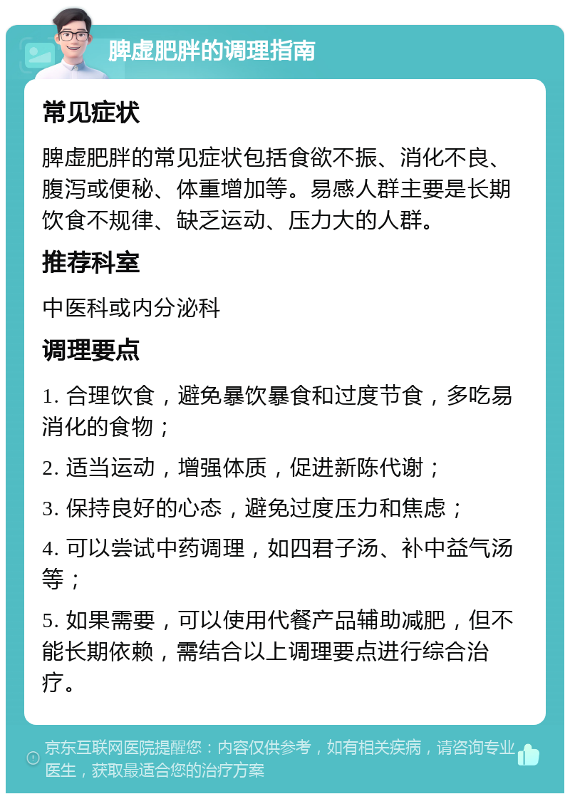 脾虚肥胖的调理指南 常见症状 脾虚肥胖的常见症状包括食欲不振、消化不良、腹泻或便秘、体重增加等。易感人群主要是长期饮食不规律、缺乏运动、压力大的人群。 推荐科室 中医科或内分泌科 调理要点 1. 合理饮食，避免暴饮暴食和过度节食，多吃易消化的食物； 2. 适当运动，增强体质，促进新陈代谢； 3. 保持良好的心态，避免过度压力和焦虑； 4. 可以尝试中药调理，如四君子汤、补中益气汤等； 5. 如果需要，可以使用代餐产品辅助减肥，但不能长期依赖，需结合以上调理要点进行综合治疗。