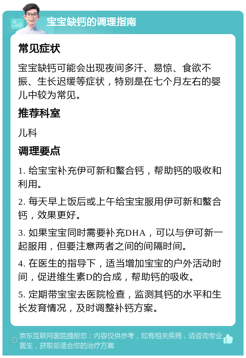 宝宝缺钙的调理指南 常见症状 宝宝缺钙可能会出现夜间多汗、易惊、食欲不振、生长迟缓等症状，特别是在七个月左右的婴儿中较为常见。 推荐科室 儿科 调理要点 1. 给宝宝补充伊可新和螯合钙，帮助钙的吸收和利用。 2. 每天早上饭后或上午给宝宝服用伊可新和螯合钙，效果更好。 3. 如果宝宝同时需要补充DHA，可以与伊可新一起服用，但要注意两者之间的间隔时间。 4. 在医生的指导下，适当增加宝宝的户外活动时间，促进维生素D的合成，帮助钙的吸收。 5. 定期带宝宝去医院检查，监测其钙的水平和生长发育情况，及时调整补钙方案。