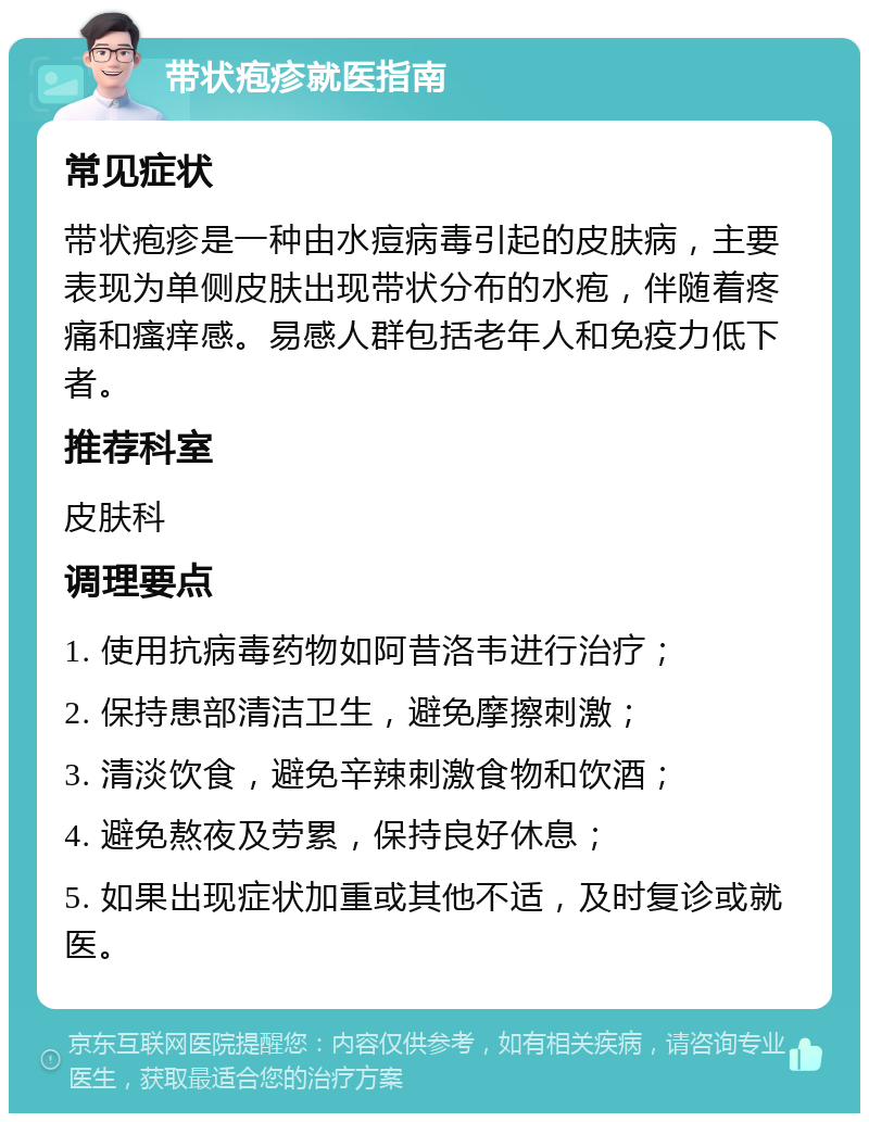 带状疱疹就医指南 常见症状 带状疱疹是一种由水痘病毒引起的皮肤病，主要表现为单侧皮肤出现带状分布的水疱，伴随着疼痛和瘙痒感。易感人群包括老年人和免疫力低下者。 推荐科室 皮肤科 调理要点 1. 使用抗病毒药物如阿昔洛韦进行治疗； 2. 保持患部清洁卫生，避免摩擦刺激； 3. 清淡饮食，避免辛辣刺激食物和饮酒； 4. 避免熬夜及劳累，保持良好休息； 5. 如果出现症状加重或其他不适，及时复诊或就医。