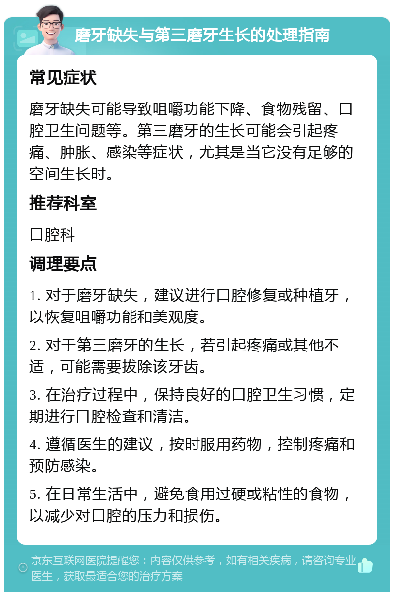 磨牙缺失与第三磨牙生长的处理指南 常见症状 磨牙缺失可能导致咀嚼功能下降、食物残留、口腔卫生问题等。第三磨牙的生长可能会引起疼痛、肿胀、感染等症状，尤其是当它没有足够的空间生长时。 推荐科室 口腔科 调理要点 1. 对于磨牙缺失，建议进行口腔修复或种植牙，以恢复咀嚼功能和美观度。 2. 对于第三磨牙的生长，若引起疼痛或其他不适，可能需要拔除该牙齿。 3. 在治疗过程中，保持良好的口腔卫生习惯，定期进行口腔检查和清洁。 4. 遵循医生的建议，按时服用药物，控制疼痛和预防感染。 5. 在日常生活中，避免食用过硬或粘性的食物，以减少对口腔的压力和损伤。