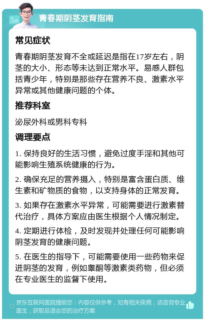 青春期阴茎发育指南 常见症状 青春期阴茎发育不全或延迟是指在17岁左右，阴茎的大小、形态等未达到正常水平。易感人群包括青少年，特别是那些存在营养不良、激素水平异常或其他健康问题的个体。 推荐科室 泌尿外科或男科专科 调理要点 1. 保持良好的生活习惯，避免过度手淫和其他可能影响生殖系统健康的行为。 2. 确保充足的营养摄入，特别是富含蛋白质、维生素和矿物质的食物，以支持身体的正常发育。 3. 如果存在激素水平异常，可能需要进行激素替代治疗，具体方案应由医生根据个人情况制定。 4. 定期进行体检，及时发现并处理任何可能影响阴茎发育的健康问题。 5. 在医生的指导下，可能需要使用一些药物来促进阴茎的发育，例如睾酮等激素类药物，但必须在专业医生的监督下使用。