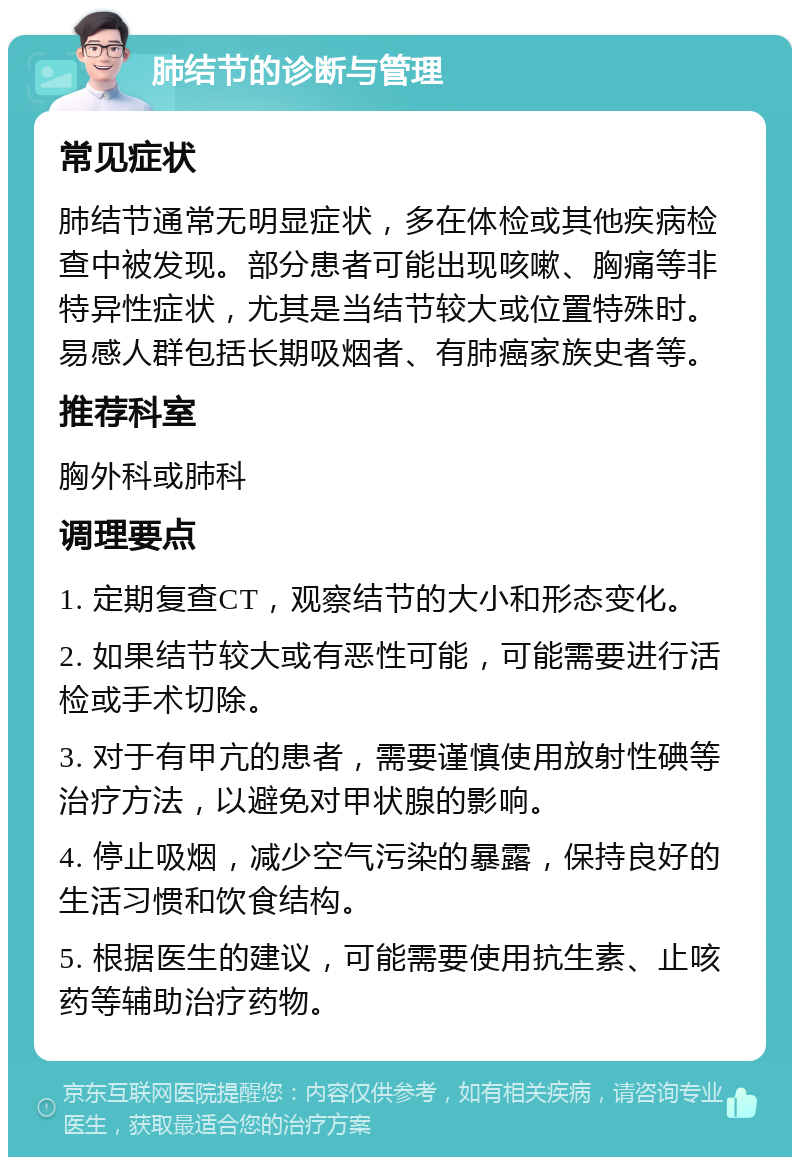 肺结节的诊断与管理 常见症状 肺结节通常无明显症状，多在体检或其他疾病检查中被发现。部分患者可能出现咳嗽、胸痛等非特异性症状，尤其是当结节较大或位置特殊时。易感人群包括长期吸烟者、有肺癌家族史者等。 推荐科室 胸外科或肺科 调理要点 1. 定期复查CT，观察结节的大小和形态变化。 2. 如果结节较大或有恶性可能，可能需要进行活检或手术切除。 3. 对于有甲亢的患者，需要谨慎使用放射性碘等治疗方法，以避免对甲状腺的影响。 4. 停止吸烟，减少空气污染的暴露，保持良好的生活习惯和饮食结构。 5. 根据医生的建议，可能需要使用抗生素、止咳药等辅助治疗药物。