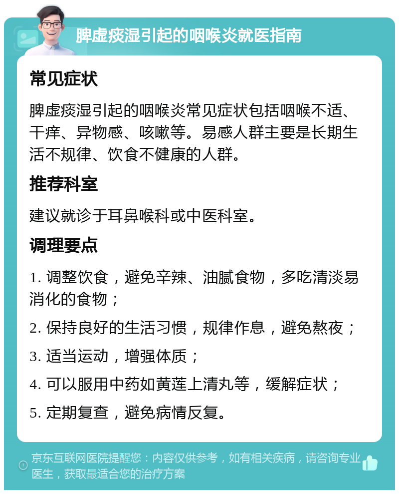 脾虚痰湿引起的咽喉炎就医指南 常见症状 脾虚痰湿引起的咽喉炎常见症状包括咽喉不适、干痒、异物感、咳嗽等。易感人群主要是长期生活不规律、饮食不健康的人群。 推荐科室 建议就诊于耳鼻喉科或中医科室。 调理要点 1. 调整饮食，避免辛辣、油腻食物，多吃清淡易消化的食物； 2. 保持良好的生活习惯，规律作息，避免熬夜； 3. 适当运动，增强体质； 4. 可以服用中药如黄莲上清丸等，缓解症状； 5. 定期复查，避免病情反复。