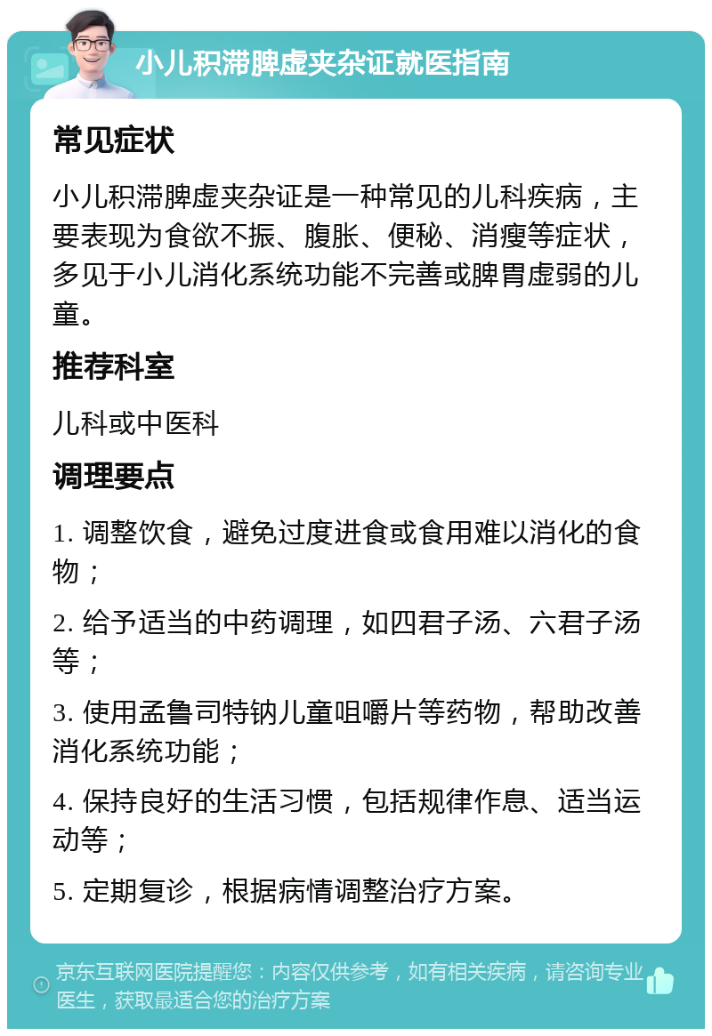 小儿积滞脾虚夹杂证就医指南 常见症状 小儿积滞脾虚夹杂证是一种常见的儿科疾病，主要表现为食欲不振、腹胀、便秘、消瘦等症状，多见于小儿消化系统功能不完善或脾胃虚弱的儿童。 推荐科室 儿科或中医科 调理要点 1. 调整饮食，避免过度进食或食用难以消化的食物； 2. 给予适当的中药调理，如四君子汤、六君子汤等； 3. 使用孟鲁司特钠儿童咀嚼片等药物，帮助改善消化系统功能； 4. 保持良好的生活习惯，包括规律作息、适当运动等； 5. 定期复诊，根据病情调整治疗方案。