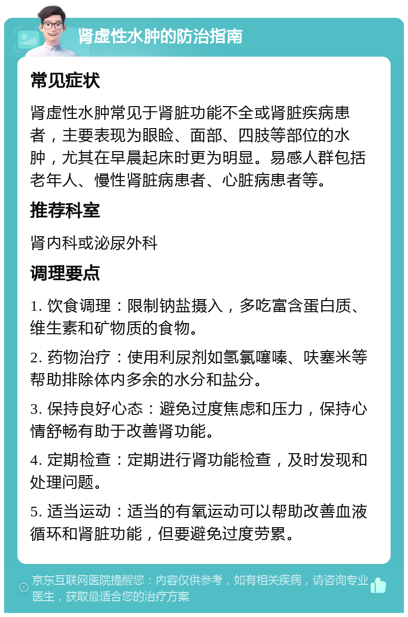 肾虚性水肿的防治指南 常见症状 肾虚性水肿常见于肾脏功能不全或肾脏疾病患者，主要表现为眼睑、面部、四肢等部位的水肿，尤其在早晨起床时更为明显。易感人群包括老年人、慢性肾脏病患者、心脏病患者等。 推荐科室 肾内科或泌尿外科 调理要点 1. 饮食调理：限制钠盐摄入，多吃富含蛋白质、维生素和矿物质的食物。 2. 药物治疗：使用利尿剂如氢氯噻嗪、呋塞米等帮助排除体内多余的水分和盐分。 3. 保持良好心态：避免过度焦虑和压力，保持心情舒畅有助于改善肾功能。 4. 定期检查：定期进行肾功能检查，及时发现和处理问题。 5. 适当运动：适当的有氧运动可以帮助改善血液循环和肾脏功能，但要避免过度劳累。