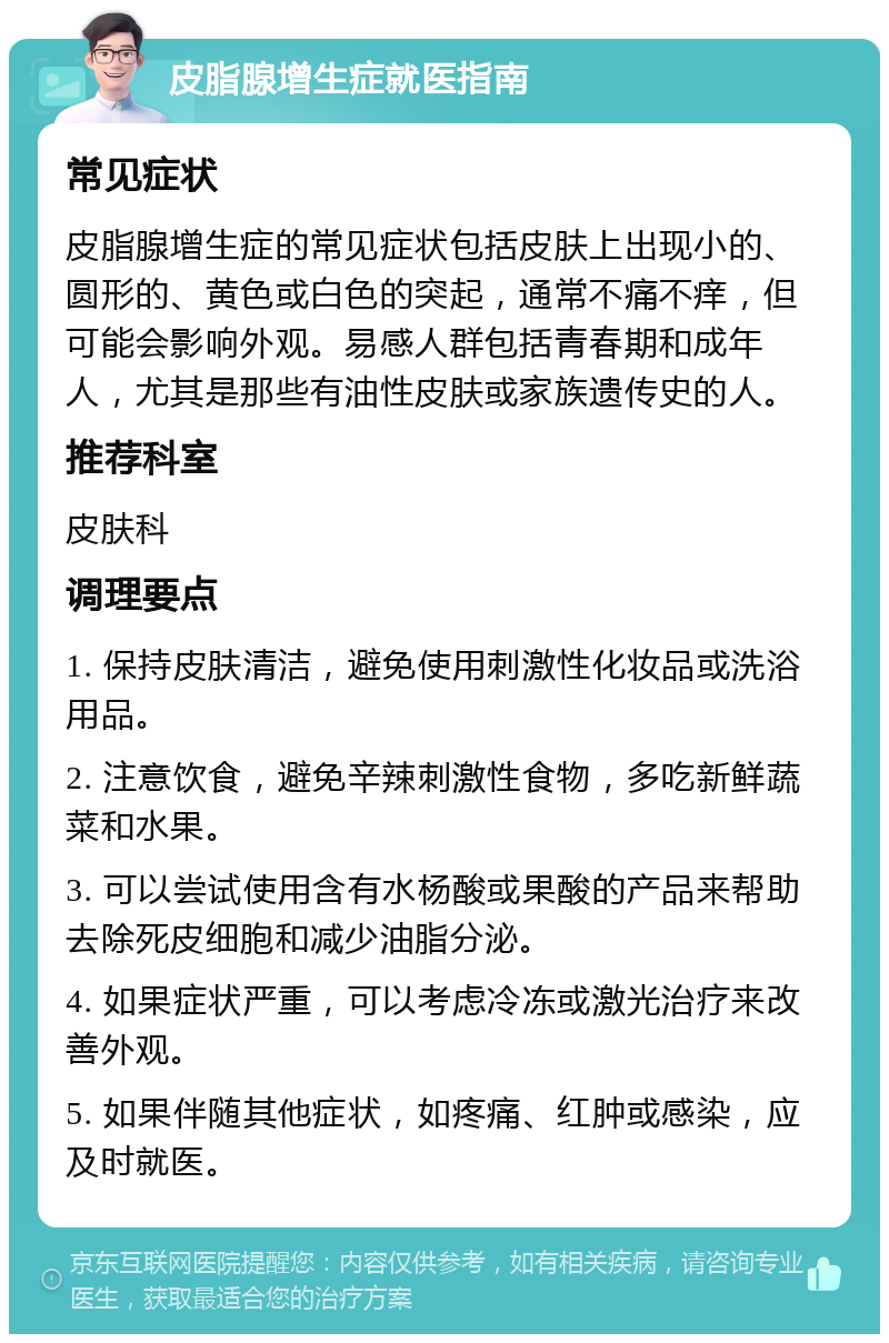 皮脂腺增生症就医指南 常见症状 皮脂腺增生症的常见症状包括皮肤上出现小的、圆形的、黄色或白色的突起，通常不痛不痒，但可能会影响外观。易感人群包括青春期和成年人，尤其是那些有油性皮肤或家族遗传史的人。 推荐科室 皮肤科 调理要点 1. 保持皮肤清洁，避免使用刺激性化妆品或洗浴用品。 2. 注意饮食，避免辛辣刺激性食物，多吃新鲜蔬菜和水果。 3. 可以尝试使用含有水杨酸或果酸的产品来帮助去除死皮细胞和减少油脂分泌。 4. 如果症状严重，可以考虑冷冻或激光治疗来改善外观。 5. 如果伴随其他症状，如疼痛、红肿或感染，应及时就医。