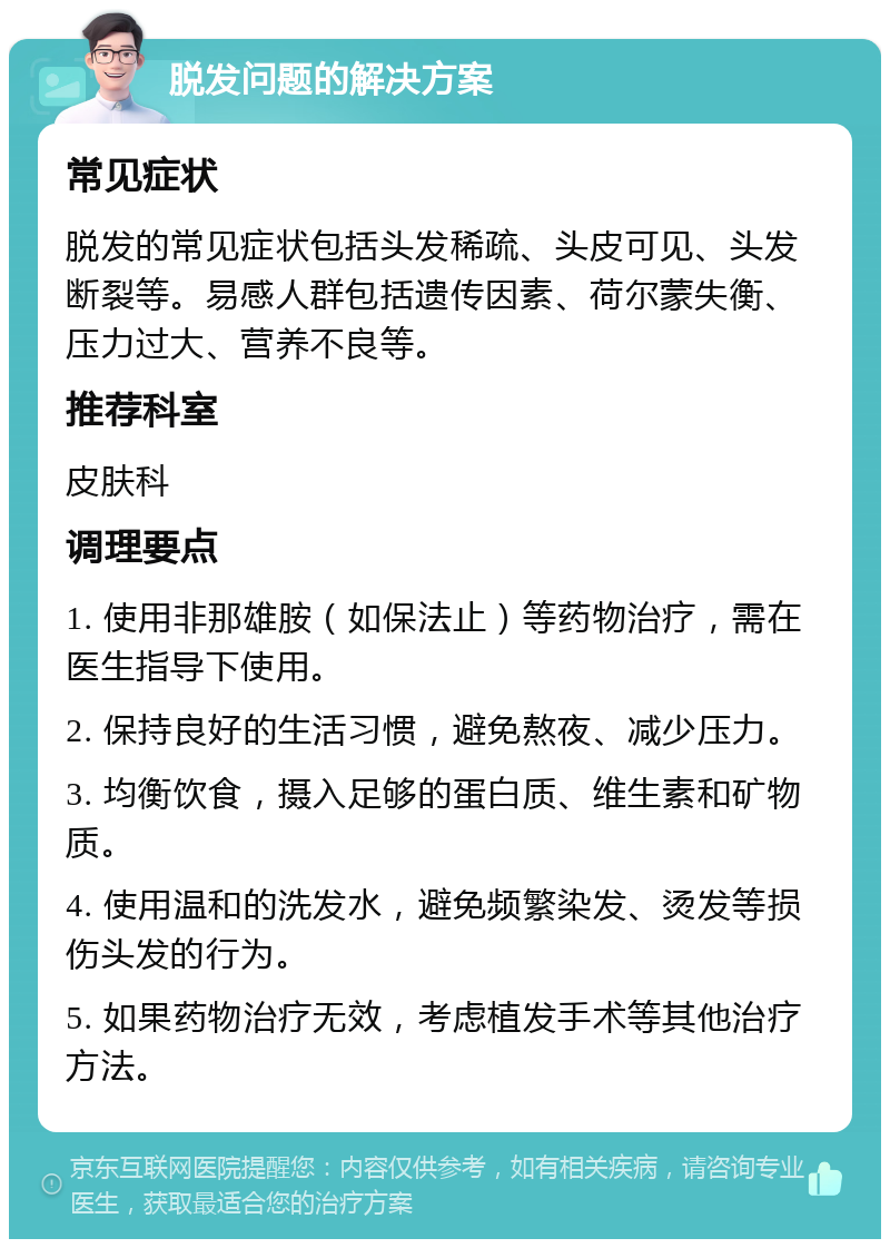 脱发问题的解决方案 常见症状 脱发的常见症状包括头发稀疏、头皮可见、头发断裂等。易感人群包括遗传因素、荷尔蒙失衡、压力过大、营养不良等。 推荐科室 皮肤科 调理要点 1. 使用非那雄胺（如保法止）等药物治疗，需在医生指导下使用。 2. 保持良好的生活习惯，避免熬夜、减少压力。 3. 均衡饮食，摄入足够的蛋白质、维生素和矿物质。 4. 使用温和的洗发水，避免频繁染发、烫发等损伤头发的行为。 5. 如果药物治疗无效，考虑植发手术等其他治疗方法。