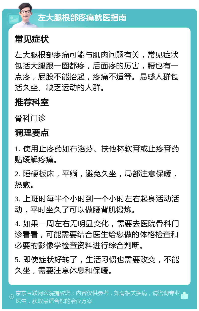 左大腿根部疼痛就医指南 常见症状 左大腿根部疼痛可能与肌肉问题有关，常见症状包括大腿跟一圈都疼，后面疼的厉害，腰也有一点疼，屁股不能抬起，疼痛不适等。易感人群包括久坐、缺乏运动的人群。 推荐科室 骨科门诊 调理要点 1. 使用止疼药如布洛芬、扶他林软膏或止疼膏药贴缓解疼痛。 2. 睡硬板床，平躺，避免久坐，局部注意保暖，热敷。 3. 上班时每半个小时到一个小时左右起身活动活动，平时坐久了可以做腰背肌锻炼。 4. 如果一周左右无明显变化，需要去医院骨科门诊看看，可能需要结合医生给您做的体格检查和必要的影像学检查资料进行综合判断。 5. 即使症状好转了，生活习惯也需要改变，不能久坐，需要注意休息和保暖。