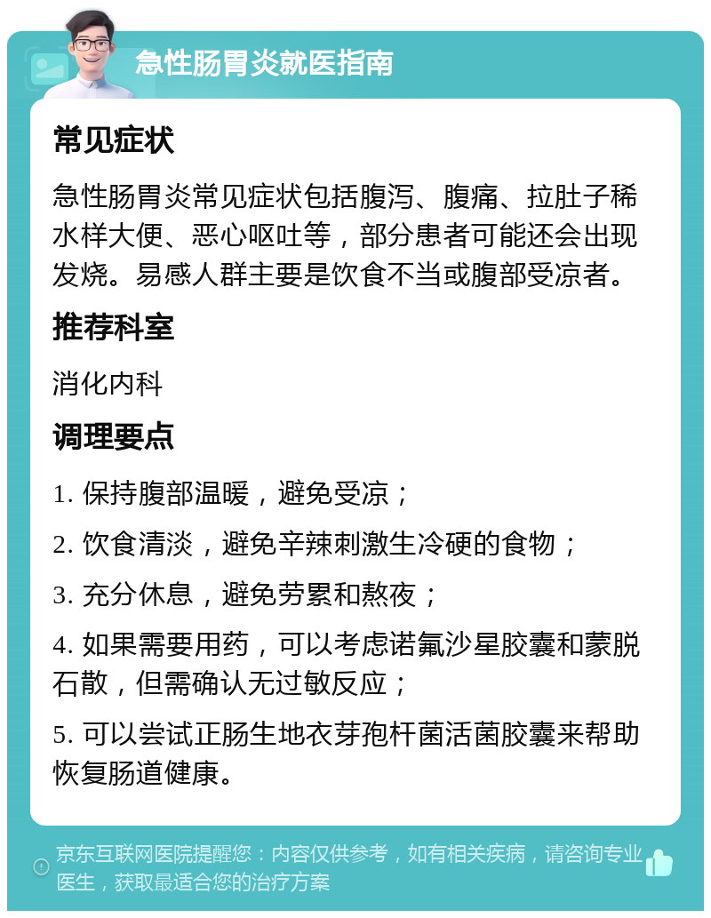 急性肠胃炎就医指南 常见症状 急性肠胃炎常见症状包括腹泻、腹痛、拉肚子稀水样大便、恶心呕吐等，部分患者可能还会出现发烧。易感人群主要是饮食不当或腹部受凉者。 推荐科室 消化内科 调理要点 1. 保持腹部温暖，避免受凉； 2. 饮食清淡，避免辛辣刺激生冷硬的食物； 3. 充分休息，避免劳累和熬夜； 4. 如果需要用药，可以考虑诺氟沙星胶囊和蒙脱石散，但需确认无过敏反应； 5. 可以尝试正肠生地衣芽孢杆菌活菌胶囊来帮助恢复肠道健康。