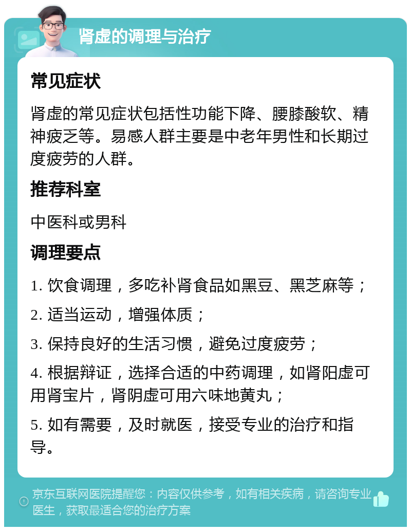 肾虚的调理与治疗 常见症状 肾虚的常见症状包括性功能下降、腰膝酸软、精神疲乏等。易感人群主要是中老年男性和长期过度疲劳的人群。 推荐科室 中医科或男科 调理要点 1. 饮食调理，多吃补肾食品如黑豆、黑芝麻等； 2. 适当运动，增强体质； 3. 保持良好的生活习惯，避免过度疲劳； 4. 根据辩证，选择合适的中药调理，如肾阳虚可用肾宝片，肾阴虚可用六味地黄丸； 5. 如有需要，及时就医，接受专业的治疗和指导。