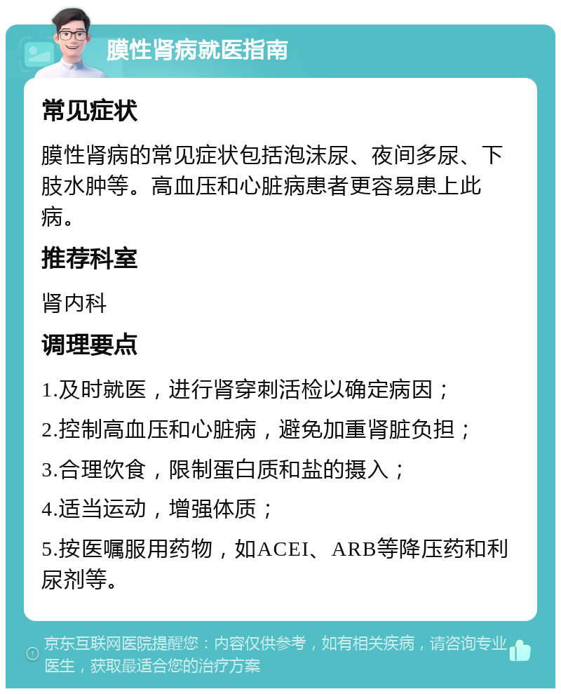 膜性肾病就医指南 常见症状 膜性肾病的常见症状包括泡沫尿、夜间多尿、下肢水肿等。高血压和心脏病患者更容易患上此病。 推荐科室 肾内科 调理要点 1.及时就医，进行肾穿刺活检以确定病因； 2.控制高血压和心脏病，避免加重肾脏负担； 3.合理饮食，限制蛋白质和盐的摄入； 4.适当运动，增强体质； 5.按医嘱服用药物，如ACEI、ARB等降压药和利尿剂等。