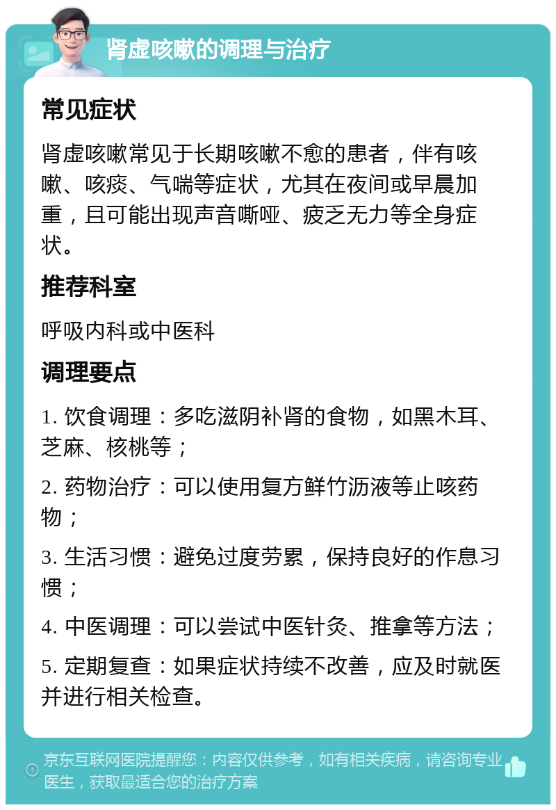 肾虚咳嗽的调理与治疗 常见症状 肾虚咳嗽常见于长期咳嗽不愈的患者，伴有咳嗽、咳痰、气喘等症状，尤其在夜间或早晨加重，且可能出现声音嘶哑、疲乏无力等全身症状。 推荐科室 呼吸内科或中医科 调理要点 1. 饮食调理：多吃滋阴补肾的食物，如黑木耳、芝麻、核桃等； 2. 药物治疗：可以使用复方鲜竹沥液等止咳药物； 3. 生活习惯：避免过度劳累，保持良好的作息习惯； 4. 中医调理：可以尝试中医针灸、推拿等方法； 5. 定期复查：如果症状持续不改善，应及时就医并进行相关检查。