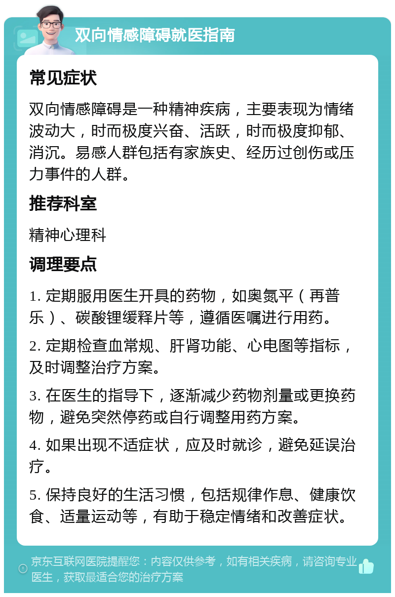 双向情感障碍就医指南 常见症状 双向情感障碍是一种精神疾病，主要表现为情绪波动大，时而极度兴奋、活跃，时而极度抑郁、消沉。易感人群包括有家族史、经历过创伤或压力事件的人群。 推荐科室 精神心理科 调理要点 1. 定期服用医生开具的药物，如奥氮平（再普乐）、碳酸锂缓释片等，遵循医嘱进行用药。 2. 定期检查血常规、肝肾功能、心电图等指标，及时调整治疗方案。 3. 在医生的指导下，逐渐减少药物剂量或更换药物，避免突然停药或自行调整用药方案。 4. 如果出现不适症状，应及时就诊，避免延误治疗。 5. 保持良好的生活习惯，包括规律作息、健康饮食、适量运动等，有助于稳定情绪和改善症状。