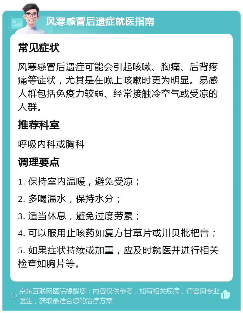 风寒感冒后遗症就医指南 常见症状 风寒感冒后遗症可能会引起咳嗽、胸痛、后背疼痛等症状，尤其是在晚上咳嗽时更为明显。易感人群包括免疫力较弱、经常接触冷空气或受凉的人群。 推荐科室 呼吸内科或胸科 调理要点 1. 保持室内温暖，避免受凉； 2. 多喝温水，保持水分； 3. 适当休息，避免过度劳累； 4. 可以服用止咳药如复方甘草片或川贝枇杷膏； 5. 如果症状持续或加重，应及时就医并进行相关检查如胸片等。