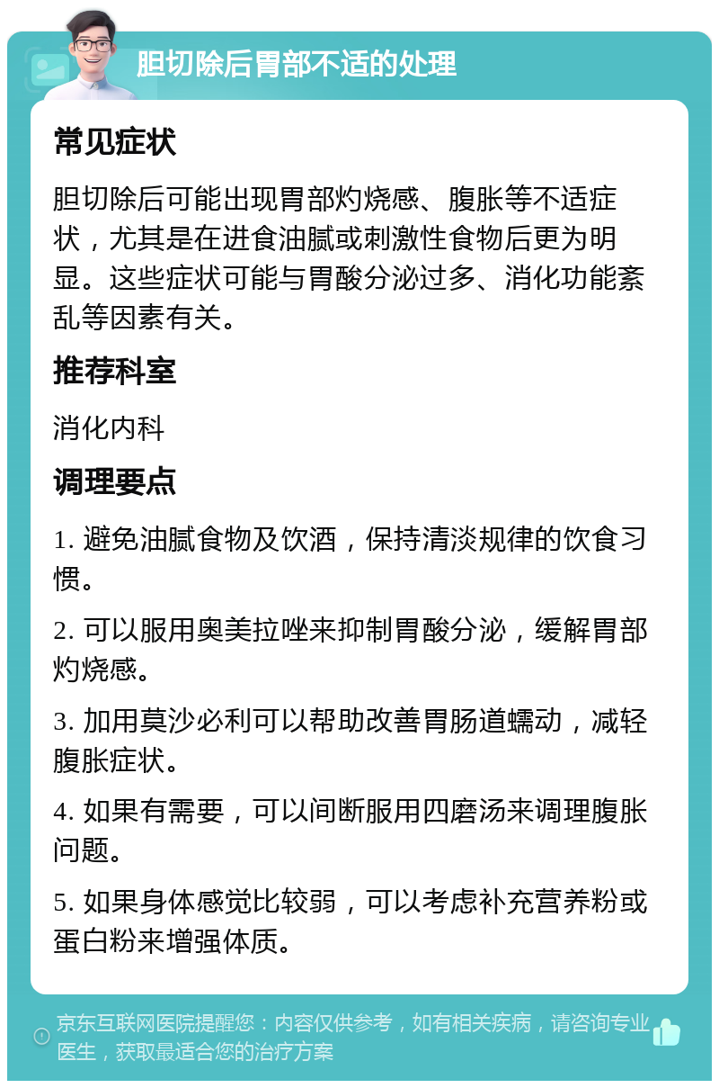 胆切除后胃部不适的处理 常见症状 胆切除后可能出现胃部灼烧感、腹胀等不适症状，尤其是在进食油腻或刺激性食物后更为明显。这些症状可能与胃酸分泌过多、消化功能紊乱等因素有关。 推荐科室 消化内科 调理要点 1. 避免油腻食物及饮酒，保持清淡规律的饮食习惯。 2. 可以服用奥美拉唑来抑制胃酸分泌，缓解胃部灼烧感。 3. 加用莫沙必利可以帮助改善胃肠道蠕动，减轻腹胀症状。 4. 如果有需要，可以间断服用四磨汤来调理腹胀问题。 5. 如果身体感觉比较弱，可以考虑补充营养粉或蛋白粉来增强体质。