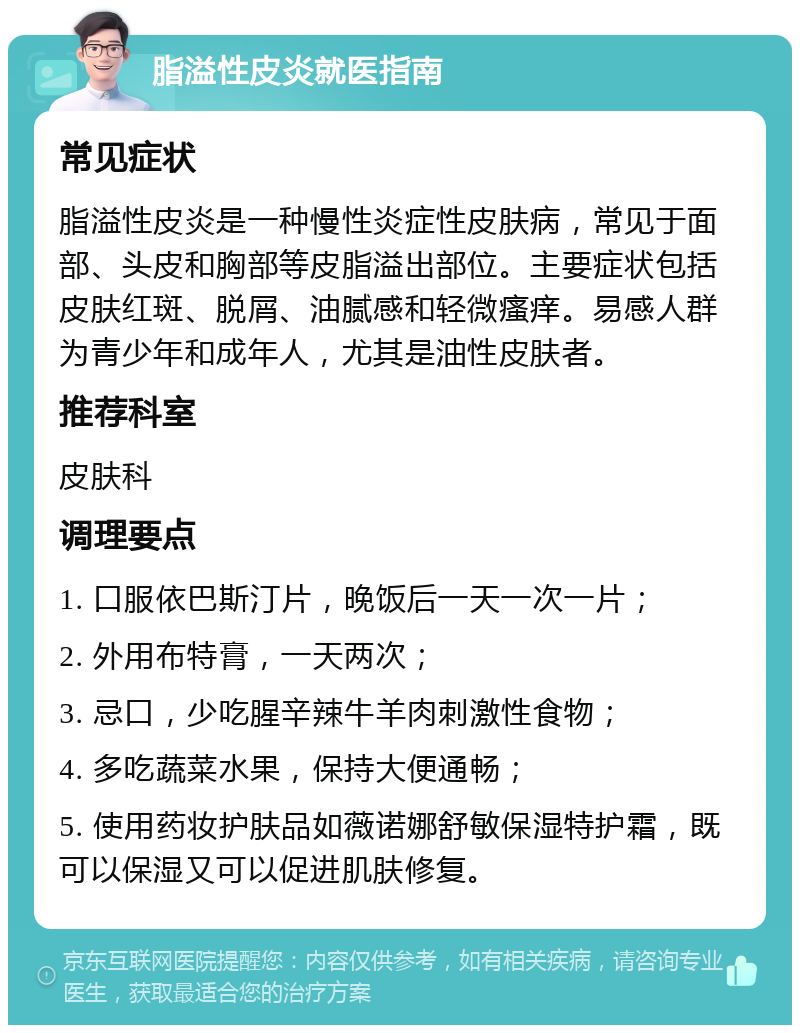 脂溢性皮炎就医指南 常见症状 脂溢性皮炎是一种慢性炎症性皮肤病，常见于面部、头皮和胸部等皮脂溢出部位。主要症状包括皮肤红斑、脱屑、油腻感和轻微瘙痒。易感人群为青少年和成年人，尤其是油性皮肤者。 推荐科室 皮肤科 调理要点 1. 口服依巴斯汀片，晚饭后一天一次一片； 2. 外用布特膏，一天两次； 3. 忌口，少吃腥辛辣牛羊肉刺激性食物； 4. 多吃蔬菜水果，保持大便通畅； 5. 使用药妆护肤品如薇诺娜舒敏保湿特护霜，既可以保湿又可以促进肌肤修复。