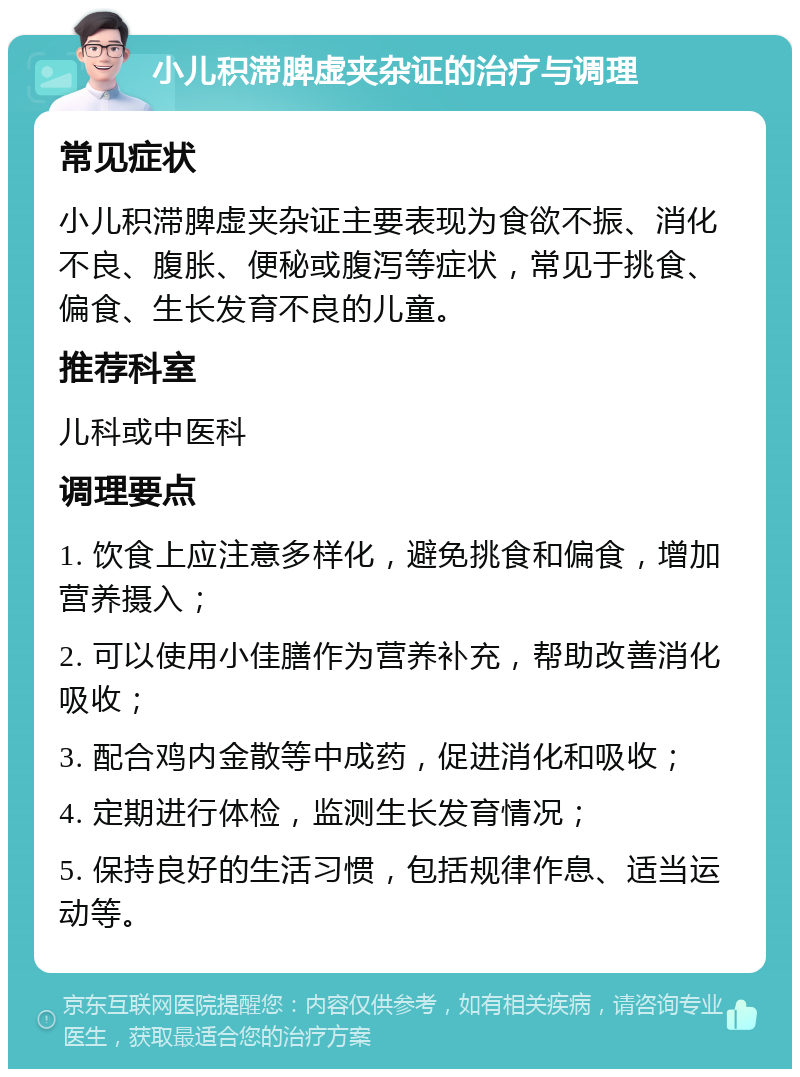 小儿积滞脾虚夹杂证的治疗与调理 常见症状 小儿积滞脾虚夹杂证主要表现为食欲不振、消化不良、腹胀、便秘或腹泻等症状，常见于挑食、偏食、生长发育不良的儿童。 推荐科室 儿科或中医科 调理要点 1. 饮食上应注意多样化，避免挑食和偏食，增加营养摄入； 2. 可以使用小佳膳作为营养补充，帮助改善消化吸收； 3. 配合鸡内金散等中成药，促进消化和吸收； 4. 定期进行体检，监测生长发育情况； 5. 保持良好的生活习惯，包括规律作息、适当运动等。