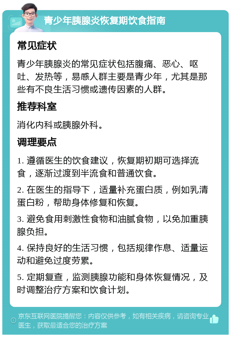 青少年胰腺炎恢复期饮食指南 常见症状 青少年胰腺炎的常见症状包括腹痛、恶心、呕吐、发热等，易感人群主要是青少年，尤其是那些有不良生活习惯或遗传因素的人群。 推荐科室 消化内科或胰腺外科。 调理要点 1. 遵循医生的饮食建议，恢复期初期可选择流食，逐渐过渡到半流食和普通饮食。 2. 在医生的指导下，适量补充蛋白质，例如乳清蛋白粉，帮助身体修复和恢复。 3. 避免食用刺激性食物和油腻食物，以免加重胰腺负担。 4. 保持良好的生活习惯，包括规律作息、适量运动和避免过度劳累。 5. 定期复查，监测胰腺功能和身体恢复情况，及时调整治疗方案和饮食计划。