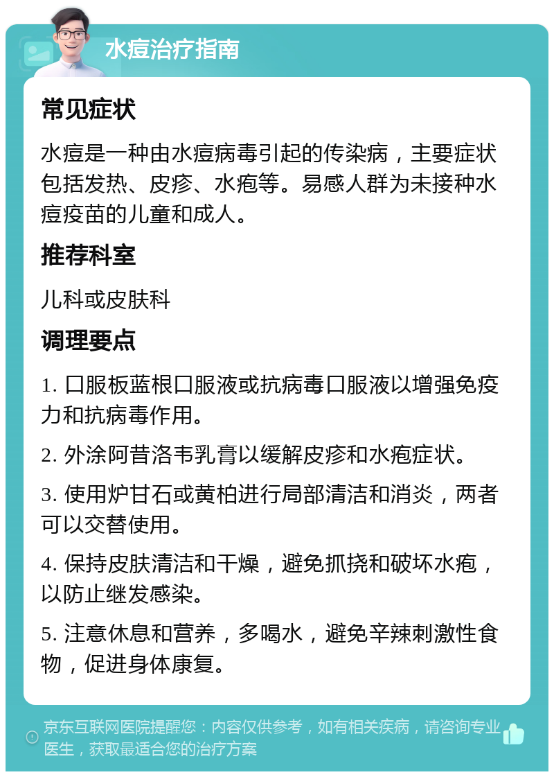 水痘治疗指南 常见症状 水痘是一种由水痘病毒引起的传染病，主要症状包括发热、皮疹、水疱等。易感人群为未接种水痘疫苗的儿童和成人。 推荐科室 儿科或皮肤科 调理要点 1. 口服板蓝根口服液或抗病毒口服液以增强免疫力和抗病毒作用。 2. 外涂阿昔洛韦乳膏以缓解皮疹和水疱症状。 3. 使用炉甘石或黄柏进行局部清洁和消炎，两者可以交替使用。 4. 保持皮肤清洁和干燥，避免抓挠和破坏水疱，以防止继发感染。 5. 注意休息和营养，多喝水，避免辛辣刺激性食物，促进身体康复。