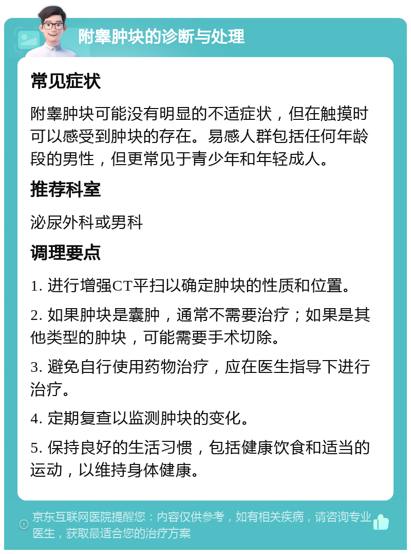 附睾肿块的诊断与处理 常见症状 附睾肿块可能没有明显的不适症状，但在触摸时可以感受到肿块的存在。易感人群包括任何年龄段的男性，但更常见于青少年和年轻成人。 推荐科室 泌尿外科或男科 调理要点 1. 进行增强CT平扫以确定肿块的性质和位置。 2. 如果肿块是囊肿，通常不需要治疗；如果是其他类型的肿块，可能需要手术切除。 3. 避免自行使用药物治疗，应在医生指导下进行治疗。 4. 定期复查以监测肿块的变化。 5. 保持良好的生活习惯，包括健康饮食和适当的运动，以维持身体健康。