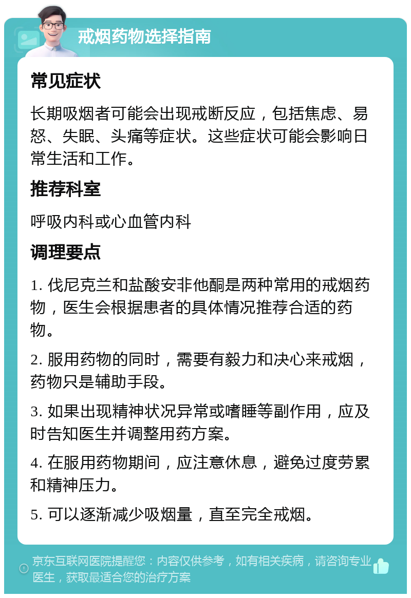 戒烟药物选择指南 常见症状 长期吸烟者可能会出现戒断反应，包括焦虑、易怒、失眠、头痛等症状。这些症状可能会影响日常生活和工作。 推荐科室 呼吸内科或心血管内科 调理要点 1. 伐尼克兰和盐酸安非他酮是两种常用的戒烟药物，医生会根据患者的具体情况推荐合适的药物。 2. 服用药物的同时，需要有毅力和决心来戒烟，药物只是辅助手段。 3. 如果出现精神状况异常或嗜睡等副作用，应及时告知医生并调整用药方案。 4. 在服用药物期间，应注意休息，避免过度劳累和精神压力。 5. 可以逐渐减少吸烟量，直至完全戒烟。