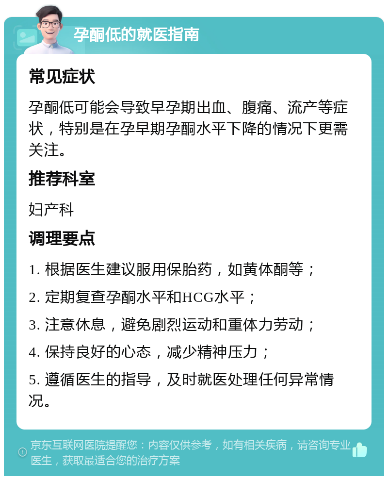 孕酮低的就医指南 常见症状 孕酮低可能会导致早孕期出血、腹痛、流产等症状，特别是在孕早期孕酮水平下降的情况下更需关注。 推荐科室 妇产科 调理要点 1. 根据医生建议服用保胎药，如黄体酮等； 2. 定期复查孕酮水平和HCG水平； 3. 注意休息，避免剧烈运动和重体力劳动； 4. 保持良好的心态，减少精神压力； 5. 遵循医生的指导，及时就医处理任何异常情况。