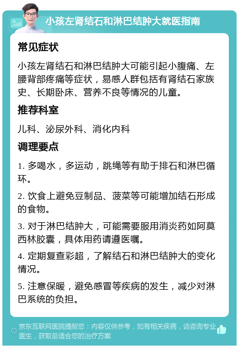 小孩左肾结石和淋巴结肿大就医指南 常见症状 小孩左肾结石和淋巴结肿大可能引起小腹痛、左腰背部疼痛等症状，易感人群包括有肾结石家族史、长期卧床、营养不良等情况的儿童。 推荐科室 儿科、泌尿外科、消化内科 调理要点 1. 多喝水，多运动，跳绳等有助于排石和淋巴循环。 2. 饮食上避免豆制品、菠菜等可能增加结石形成的食物。 3. 对于淋巴结肿大，可能需要服用消炎药如阿莫西林胶囊，具体用药请遵医嘱。 4. 定期复查彩超，了解结石和淋巴结肿大的变化情况。 5. 注意保暖，避免感冒等疾病的发生，减少对淋巴系统的负担。