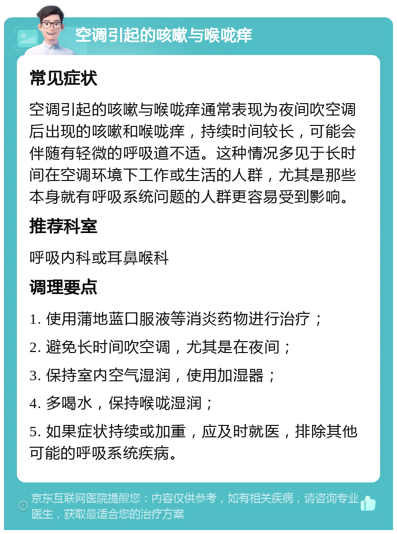 空调引起的咳嗽与喉咙痒 常见症状 空调引起的咳嗽与喉咙痒通常表现为夜间吹空调后出现的咳嗽和喉咙痒，持续时间较长，可能会伴随有轻微的呼吸道不适。这种情况多见于长时间在空调环境下工作或生活的人群，尤其是那些本身就有呼吸系统问题的人群更容易受到影响。 推荐科室 呼吸内科或耳鼻喉科 调理要点 1. 使用蒲地蓝口服液等消炎药物进行治疗； 2. 避免长时间吹空调，尤其是在夜间； 3. 保持室内空气湿润，使用加湿器； 4. 多喝水，保持喉咙湿润； 5. 如果症状持续或加重，应及时就医，排除其他可能的呼吸系统疾病。