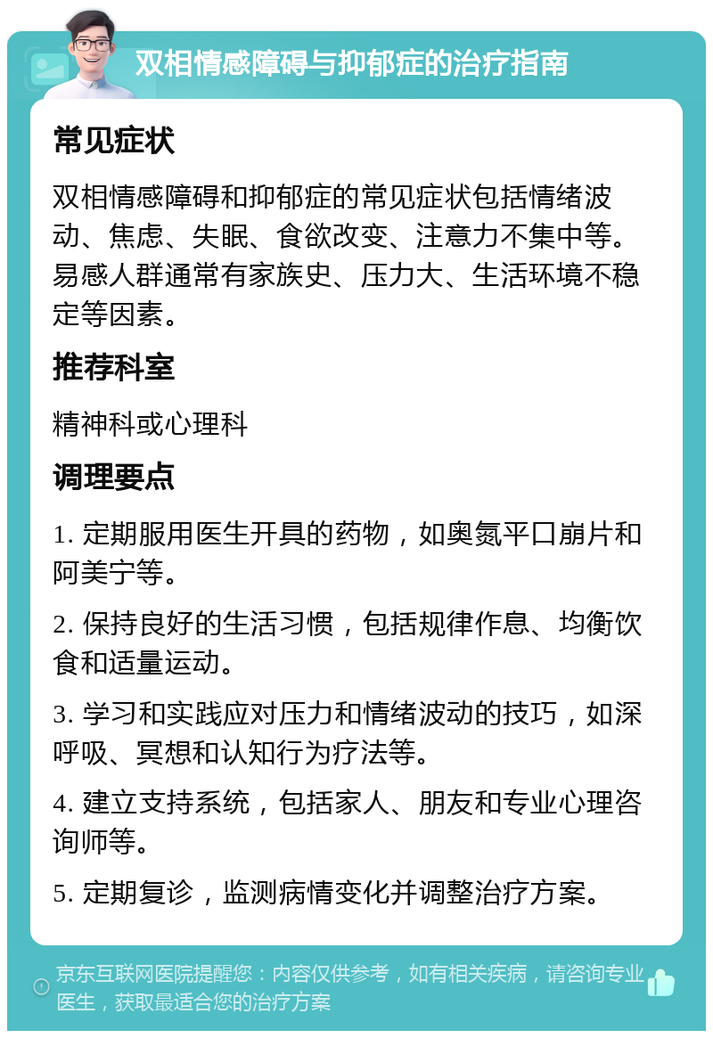 双相情感障碍与抑郁症的治疗指南 常见症状 双相情感障碍和抑郁症的常见症状包括情绪波动、焦虑、失眠、食欲改变、注意力不集中等。易感人群通常有家族史、压力大、生活环境不稳定等因素。 推荐科室 精神科或心理科 调理要点 1. 定期服用医生开具的药物，如奥氮平口崩片和阿美宁等。 2. 保持良好的生活习惯，包括规律作息、均衡饮食和适量运动。 3. 学习和实践应对压力和情绪波动的技巧，如深呼吸、冥想和认知行为疗法等。 4. 建立支持系统，包括家人、朋友和专业心理咨询师等。 5. 定期复诊，监测病情变化并调整治疗方案。