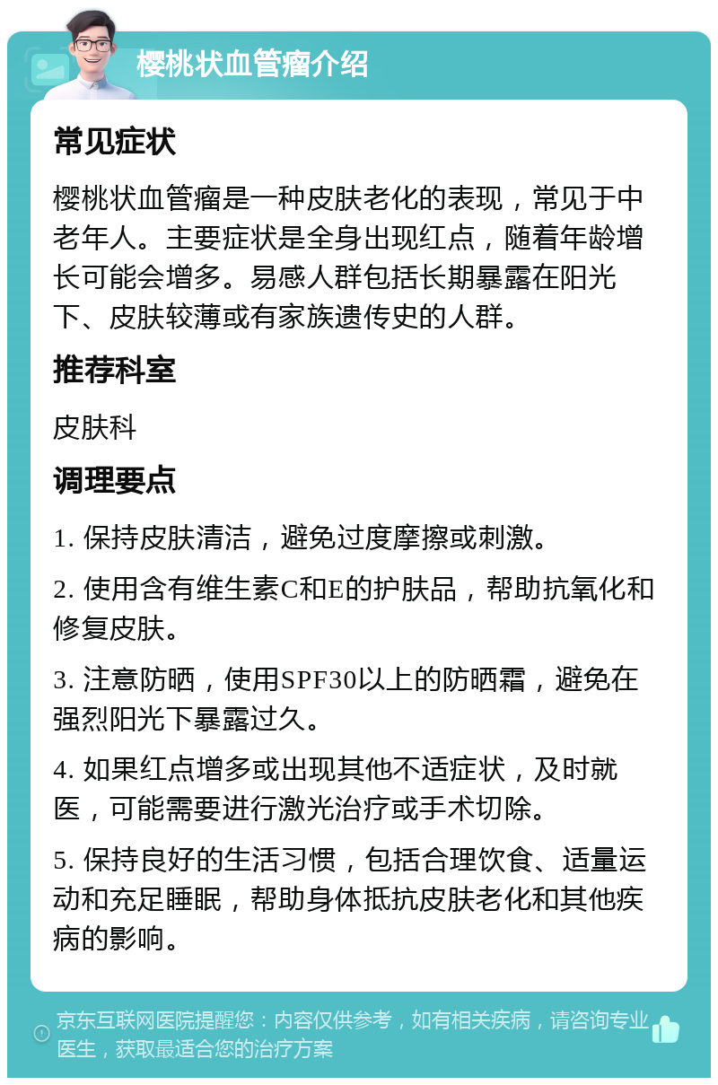 樱桃状血管瘤介绍 常见症状 樱桃状血管瘤是一种皮肤老化的表现，常见于中老年人。主要症状是全身出现红点，随着年龄增长可能会增多。易感人群包括长期暴露在阳光下、皮肤较薄或有家族遗传史的人群。 推荐科室 皮肤科 调理要点 1. 保持皮肤清洁，避免过度摩擦或刺激。 2. 使用含有维生素C和E的护肤品，帮助抗氧化和修复皮肤。 3. 注意防晒，使用SPF30以上的防晒霜，避免在强烈阳光下暴露过久。 4. 如果红点增多或出现其他不适症状，及时就医，可能需要进行激光治疗或手术切除。 5. 保持良好的生活习惯，包括合理饮食、适量运动和充足睡眠，帮助身体抵抗皮肤老化和其他疾病的影响。