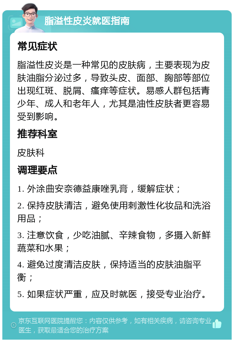 脂溢性皮炎就医指南 常见症状 脂溢性皮炎是一种常见的皮肤病，主要表现为皮肤油脂分泌过多，导致头皮、面部、胸部等部位出现红斑、脱屑、瘙痒等症状。易感人群包括青少年、成人和老年人，尤其是油性皮肤者更容易受到影响。 推荐科室 皮肤科 调理要点 1. 外涂曲安奈德益康唑乳膏，缓解症状； 2. 保持皮肤清洁，避免使用刺激性化妆品和洗浴用品； 3. 注意饮食，少吃油腻、辛辣食物，多摄入新鲜蔬菜和水果； 4. 避免过度清洁皮肤，保持适当的皮肤油脂平衡； 5. 如果症状严重，应及时就医，接受专业治疗。