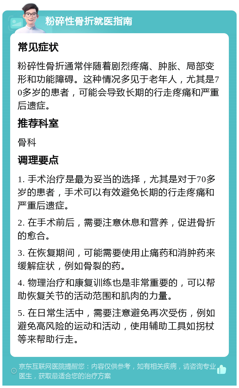 粉碎性骨折就医指南 常见症状 粉碎性骨折通常伴随着剧烈疼痛、肿胀、局部变形和功能障碍。这种情况多见于老年人，尤其是70多岁的患者，可能会导致长期的行走疼痛和严重后遗症。 推荐科室 骨科 调理要点 1. 手术治疗是最为妥当的选择，尤其是对于70多岁的患者，手术可以有效避免长期的行走疼痛和严重后遗症。 2. 在手术前后，需要注意休息和营养，促进骨折的愈合。 3. 在恢复期间，可能需要使用止痛药和消肿药来缓解症状，例如骨裂的药。 4. 物理治疗和康复训练也是非常重要的，可以帮助恢复关节的活动范围和肌肉的力量。 5. 在日常生活中，需要注意避免再次受伤，例如避免高风险的运动和活动，使用辅助工具如拐杖等来帮助行走。