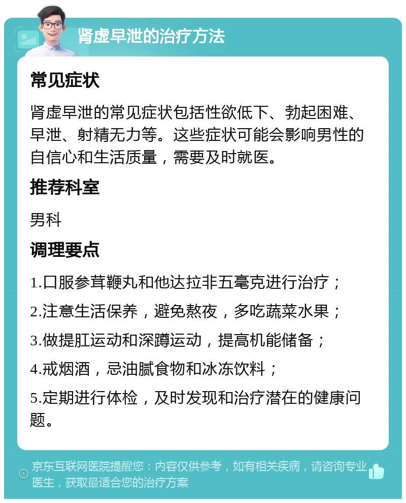 肾虚早泄的治疗方法 常见症状 肾虚早泄的常见症状包括性欲低下、勃起困难、早泄、射精无力等。这些症状可能会影响男性的自信心和生活质量，需要及时就医。 推荐科室 男科 调理要点 1.口服参茸鞭丸和他达拉非五毫克进行治疗； 2.注意生活保养，避免熬夜，多吃蔬菜水果； 3.做提肛运动和深蹲运动，提高机能储备； 4.戒烟酒，忌油腻食物和冰冻饮料； 5.定期进行体检，及时发现和治疗潜在的健康问题。