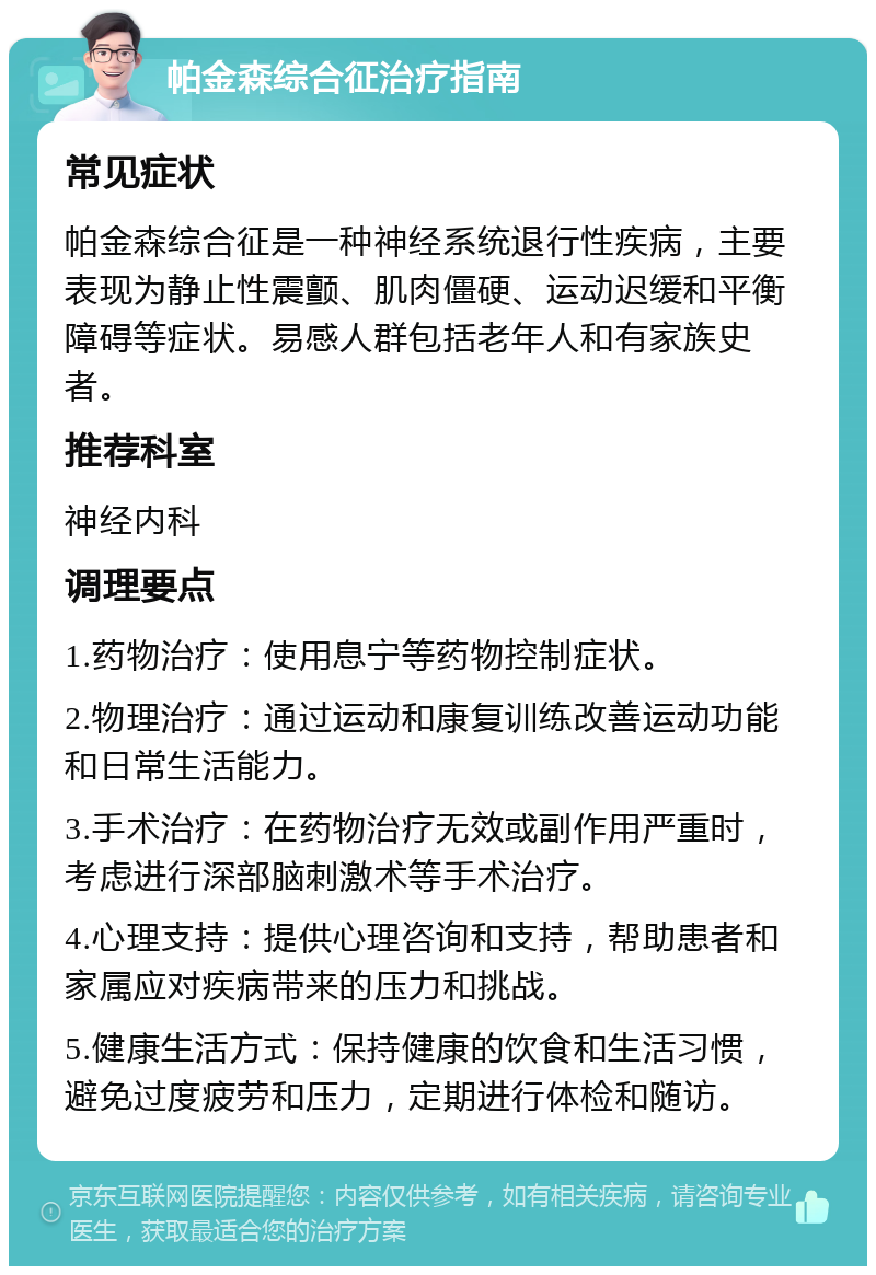 帕金森综合征治疗指南 常见症状 帕金森综合征是一种神经系统退行性疾病，主要表现为静止性震颤、肌肉僵硬、运动迟缓和平衡障碍等症状。易感人群包括老年人和有家族史者。 推荐科室 神经内科 调理要点 1.药物治疗：使用息宁等药物控制症状。 2.物理治疗：通过运动和康复训练改善运动功能和日常生活能力。 3.手术治疗：在药物治疗无效或副作用严重时，考虑进行深部脑刺激术等手术治疗。 4.心理支持：提供心理咨询和支持，帮助患者和家属应对疾病带来的压力和挑战。 5.健康生活方式：保持健康的饮食和生活习惯，避免过度疲劳和压力，定期进行体检和随访。