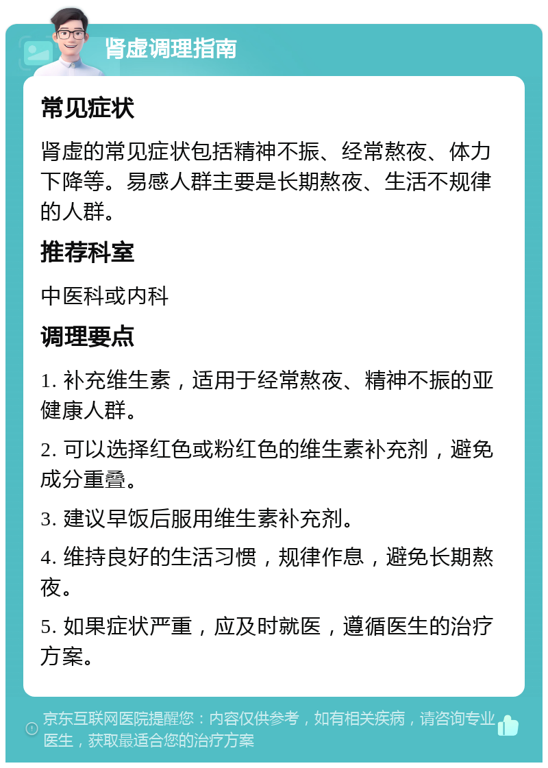 肾虚调理指南 常见症状 肾虚的常见症状包括精神不振、经常熬夜、体力下降等。易感人群主要是长期熬夜、生活不规律的人群。 推荐科室 中医科或内科 调理要点 1. 补充维生素，适用于经常熬夜、精神不振的亚健康人群。 2. 可以选择红色或粉红色的维生素补充剂，避免成分重叠。 3. 建议早饭后服用维生素补充剂。 4. 维持良好的生活习惯，规律作息，避免长期熬夜。 5. 如果症状严重，应及时就医，遵循医生的治疗方案。