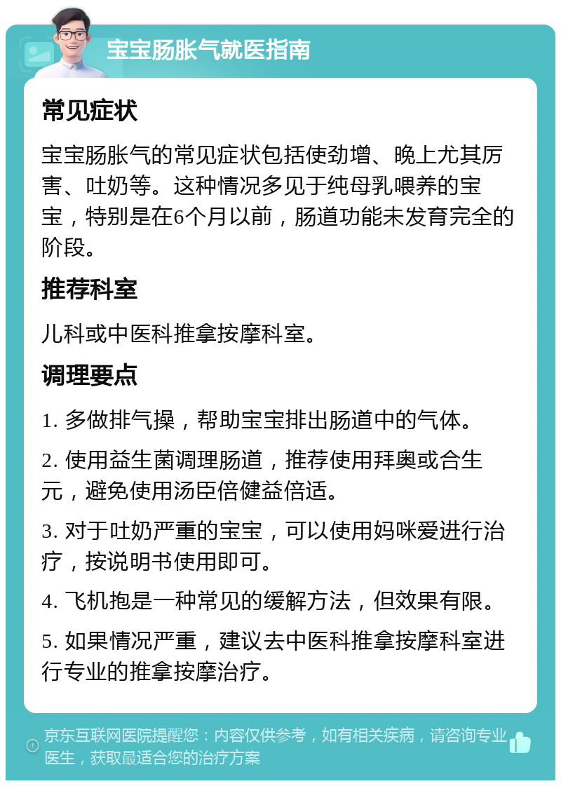 宝宝肠胀气就医指南 常见症状 宝宝肠胀气的常见症状包括使劲增、晚上尤其厉害、吐奶等。这种情况多见于纯母乳喂养的宝宝，特别是在6个月以前，肠道功能未发育完全的阶段。 推荐科室 儿科或中医科推拿按摩科室。 调理要点 1. 多做排气操，帮助宝宝排出肠道中的气体。 2. 使用益生菌调理肠道，推荐使用拜奥或合生元，避免使用汤臣倍健益倍适。 3. 对于吐奶严重的宝宝，可以使用妈咪爱进行治疗，按说明书使用即可。 4. 飞机抱是一种常见的缓解方法，但效果有限。 5. 如果情况严重，建议去中医科推拿按摩科室进行专业的推拿按摩治疗。